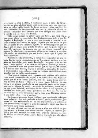 [ 'S07 ]
se revestir tle alva e estola, e camini:ou para o meio da igreja,
seguido de virile clérigos pouco mais ou menos, cada um com uma
vara na mão. Aili , depois de haver recitado varias orações, to-
mos absolvidos da excommuniiâo em quo se pretendia termos in-
corrido, mediante uma pancada que estes clérigos nos derào sobro
o vestido com as varas que traziâo.
Nào posso deixar de referir aqui um facto, que fará ver a
y<ue ponto clie^a a superstição dos PortUj^uezes em tudo o que diz
respeito á Inquisição; e vem a ser, que durante a marcha, e em
todo o tempo que estive na igreja, aquelle que me servia de pa-
drinho nunca me deo resposta algun>a ás muitas perguntas que lhe
fiz, e ate' me neg<m uma pitada de tabaco que lhe pedi: tanto te-
mia elle participar da censura em que me jrdgava incurso! Mas
apenas fui absolvido, abraçou-me, offereceo-me tabaco, e me disse
que então me reconhecia por seu irmão , visto que a Igreja me
tinha absolvido.
Concluída esta ceremonia , e voltando o Inquisidor ao seu lu-
gar, fizerào chegar successi vãmente as desgraçadas victimas que ha-
viào ser immoladas pela santa Inquisição, as quaes erâo um ho-
mem, uma mulher, e as estatuas de quatro homens já mortos,
cujas ossadas vi n hão nas quatro caixas que as sego ião. O homem
e a mulher erâo índios, negros e christâos, accu^ados de magia,
e condemnados como relapsos; mas na verdade tão feiticeiros como
aquelles que os tinhão condemnado.
Das quatro estatuas duas representavão também dois homens
tidos como convencidos de magia; e as outras duas dois Chrislâos
novos que se dizia tí^rem judiado, um dos quaes tinha morrido
nos caiceres do Santo Officio, e o outro havia fallecido em sua
casa, e se achava sepultado na sua parochia havia muito tempo;
mas sendo, depois de morto, accusado de judaísmo, como deixa-
ra um grosso cabedal, cuidou-se de dar busca á sua sepultura, e
recolher seus ossos para serem queimados no Auto da Fe. Por is-
to se vê que a santa Inquisição quer, como Jesu Christo, exercer
o seu poder sobre vivos e mortos.
Lerão-se os processos destes infelizes, que terminavão todos pnf
estas palavras: Que não podendo o .Santo Officio perdoar-lhes ,
pór-
causa da sita reincidência ou da sua impcnilencia , e achando-se
indispensavelinenle obrigado a pnni-hs segundo o rigor das leis, os
entregava para serem queimados.
. A estas ultimas palavras se chegotj a elles um official da jus-
tiça secular, e tomou posse destes infelizes, depois de haverem pri-
txieiro que tudo recebido no peito uma pequena pancada da imio
do alcaide do Santo Officio, para denotar que eruo por eile aban-
donados. Hq
if^m mm
 