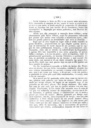 iíi
l;^03 }
.
•'
As3Ím terminou o Auto cJu-Fe; e em quanto estes ml^eraveia-
foião coiKiuzifJos á margem do rio, aonde se l)avia aj:intado o vi-
Gí'-rei e a sua corte, e aonde estavâo já preparadas do dia antece-
dente as fogueiras em que haviâo de ser iainio!a(ios, tomos rios
tecoiiduzidoi á inquisição por nossos padiinlios, sem observar or-
dem alguma.
Aiiida que nâo presenciei a execução destes infelize- , assim
abandonados pelo Saulo Officio, como fui plenamente itíformado
por pessoas que muitas vexez assistirão a semelliantes actos, refe-
rirei em poucas palavras as formalidades que nisto se observâo.
Logo que os re'os chegâo ao lugar onde se acliâo reunidos os
juizes seculares, perguntâo-ílies em que religião querem morrer,
sem so informarem de modo algum do seu processo, que se sup-
pòe ter sido perfeitacnente formado, e elles justissiínamente con-
deumados, visto nâo se duvidar da infallibilidaile da Inquisição;'
e apenas ellns tem respondido a esta única pergunta, se apossa
deijes o verdugo, e os ata em postes, sobre as fogueiras, onde sào
primei ram^^nte garrotados, se morrem Chrislãos; e queima(ios vi-
vos, se persistem no judaísmo ou na heresia: o que succeile lào
Taras vezes, que apenas se vê .um destes exemplos em quatro Au-
tos da Fé, ainda que mai poucos haja em que se nào queime um
bom numero de pessoas.
No dia injmediato á execução se levâo ás igrejas dos Domi-
nices os retratos dos que forào executados, constando somente das
suaíi cabeças representadas ao naiural, e postas sobre tiçòes acoe-
sos , com o seu nome por baixo, o de seu pai, o da sua pátria,
a qualidade do crime pelo qual forão condemnados, e o anno, mez
e dia da execuçJÂo.
8e a pessoa que foi queimada cahio duas vezes no me<mo cri-
me, pôem-?e eslas ])alavras por baixo do retrato:- .Vforreo quci-
mado por herege relapw. Se depois de ser accusaila uu)a só vez
persevera no seu erro, pòe-se; Por herege contumaz. Mas como
este caso he mui raro, por isso l)a poucos retratos com esla ins-
cripçào. I*'in<ilínenle , se não tendo sido accusada nims de uma só
•ve;i pov MU) siífijciente numero de testemunhas, persiste em se di-
zer innocenie, e professa mcMno o Chrisiianistuo até á morte,
pòe-se por baixo do letrato: JVÍnrreo queimado por herege con-
%'í,clo negativo , isto he , como convencido de herege, mas cpie nâo
confessara; e desta ullima espécie ha um grande numero. Ora,
póde-e ler como certo que de cem negativos ha pelo menos no-
venta e nove que sâo nâo sótnenlc innocenles do crime que negao
mas que, além da innocencia, tem o merecimento de quererem
antes morror que mentir, confessando-se culpados de um ciime Je
^
 