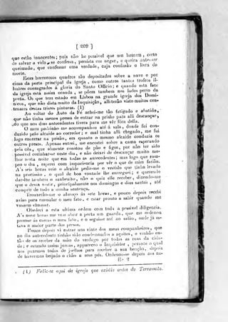 [ S09 ]
ove estão innoccnle.; pois nao lie possível que u,n
^^^^^^^^"^
de salvar a vidasse confessa, persista cm negar, e queira a. e..e.
queimado, que confessar uma verdade, cuja confissão o Ima cíci
"'""lí.tes horrorosos quadros são depositados sobre a nave e por
cima da porta principal da igreja , como outros tantos tro eos li-
í "ires consagrados á gloria do Santo OtTic- ; e quanoo esta face
du igreja está assim ornada , se põem tan.beai nos lado. perlo da
po,u. Os que tem estado em Lisboa na grande .greja ^^^ D"™^'
n,cos, que nâo dista muito da inquisição, aíh terão visto muitos cea-
tenareâ desta* irisieb pinturas. (1) - . .- j ^ ^h^t^A^ -
Ao vcllar do Auto da Fé acbei-me tao fatigado e abatido,
que nâo tinha menos pressa de entrar na pnsao para a! h descançar
.do que nos dias antecedentes tivera para me ver tora detkt. '
O meu padrinho me accompanhuu até a sala, donde lui con-
duzido pelo alcaide ao corredor; e mal tioha alli chegado, me tui
looo encerrar na prisão, em quanto o mesmo alcaide conduzia os
outras presos. Apenas entrei , me encostei sobre a cama^ eiperando
peÍHcèH, que somente constou de pào e figos, por nao ter sido
possível cozinhar.se ne.te dia, e nâo deixei de descançar muito me-
Ihor nnsta noite que em todas as antecedentes; mas logo que rom-
peoodia, esperei cora impaciência por ver o que de mim íariao.
A's <^ei. horas veio o alcaide pedir-me o vestido que Unha leva( o
na procissão, o qi.al de boa vontade lhe entregue,; e querendo
dar-ltie taM.beu. o sanbenito, nâo o quiz elle receber, dizenuo-me
que o devia vesur, principalmente nos domingos e dias santos ,
ate
cumprir de lodo a uisnha bentínit^a. '
.
Trouxerào-me o almo(,o ás se!e horí^s , e pouco depois recebi
aviso para emmalar o uieu fato, e esiar pronto a sahir quando me
tessem chamar. . , ,.,. ^„-
Obedeci a esta ultima ordem cora toda a possível dii!ge..cia.
A's nove horas me ve.o abru" a porta um guarda, que me oídeaou
puzesse ás costa, o meu fciio , e o seguisse até ao salão, ouae ja es-
tava a maior parte ilos presos. .
í»ouco depois vi entrar uns vinte dos meus companheiros^, que
no dia antecedente tinhào sido cou-ieinuados a açoites, e v:rihao_en"
lâo de os receber da mâo do verdugo por todas as ruas da cu.a-
de; e estalido assim junios, appareceo o Inquisidor ,
peronie o qual,
nos fazemos todos de joelhos para receber a sua beuçao ,
depo.a
de havermos beijado o chão a seus pés. Ordenou-se depois aos ne-
( ÍJ Pil''C'Se a-]ui da igreja que existia- miks do T&rramolo.
^
 