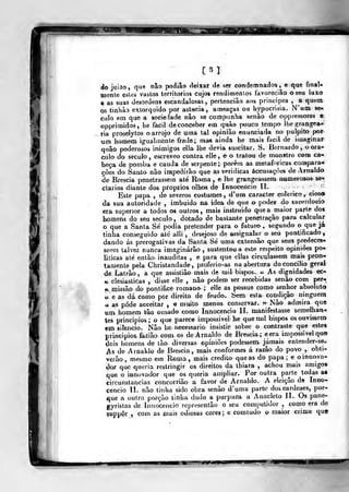 WÊm
[31
do juÍ2o ,
que nâo podiâo deixar de ser condemnados ,^
e que finaU
mente estes vastos territórios cujos reiídimenlos favoreciâo o seu luxo
g as suas desordens escandalosas, pertenciào aos príncipes , a quem
os tinhào extorquido por astMcia, ameaças ou hypocriâia. N'uai se»,
ciilo em que a sociedade nâo se companha senão de oppiessores c
opprimidos, he fácil deconceber em quão pouco tempo lhe ojrangea-
Tia prasdytos o arrojo de uma tal opinião enunciada no púlpito por
um homem igualmente frade; ma» ainda he mais fácil de i^uaginar
quão poderosos inimigos ella lhe devia suscitar. S. Bernardo, o orá-
culo do século , escreveo contra elle , e^ o tratou de monstro com ca«^
beça de pomba e cauda de serpente; porém as metafóricas camparam
ções do Santo nâo impedirão que as veridicas áccusaçòes de Arnaldo
de Brescia penetrassem até Roma , e lhe grangea«sem numerosos^ se^
etários diante dos próprios olhos de Innocericio 11.
Este papa , de severos costumes, d*um caracter colérico, cioso
da sua autoridade , imbuido na idèa de que o podeF do sacerdócio
era superior a todos os outros, mais instruído que a maior parte dos
homens do seu século , dotado de bastante penetração para calcular
o que a Santa Sé podia pretender para o futui^ » segundo o que já
tinha conseguido até alli , desejoso de assignalaj o seu pontificado,
dando ás prerogativas da Santa Sé uma extensão que seus predecesi
sores talvez nunca imaginarão , sustentou a este respeito opiniões po-
liticas até então inauditas , e para que cilas circulassem mais pron-
tamente pela Christandade ,
proferio-as na abertura do concilio geral
de Latrão, a que assistião mais de mil bispos. « As dignidades ec-
tf clesiasticas , disse elle , não podem ser recebidas senão com per-
V. jnissão do pontifice romano ; elle as possue como senhor absoluta
tt- e as dá como por direito de feudo. Sem esta condição ninguém
u as pôde acceitar , e muito menos conservar. » Nâo admira qua
um. homem tão ousado como Innocencio II. manifestasse semelhan-»
tes principies; o que parece impossivel he que mil bispos os ouvissem
em sifencio. Não he necessário insistir sobre o contraste que estes
princípios fazião com os de Arnaldo de Brescia; e era impossivel qu©
dois homens de tão diversas opiniões podessem. jamais entender-se*
js de Arnaldo de Brescia, mais conformes á razão do povo ,
obti-
erão , mesmo em Roma , mais credito que as do papa ; e oinnova-
<lQr que queria restringir os direitos da thiara ,
achou mais amigos
que o innovador que os queria ampliar. Por outra paj-te todas as
circunstancias concorrião a favor de Arnaldo. A eleição de Inno-
cencio II. não linha sido obra senão d'uma parte doscardeaes, por-
que a oulra porção tinha da<io a purpura a Anacleto II. Os pane-
gyristas de Innocencio represenlão o seu competidor , como era de
suppôr , com as mais odiosas cores ; e comludo o maior crime que
 