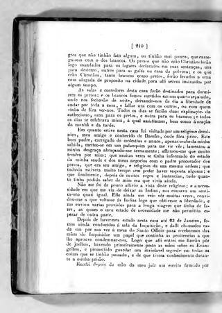 [ âio ]
gros que não tinhâo fato algum, ou tinhâo mui pouco, quprarre-
psseui com o dos brancos. Os prosas q„e nào erâo Cliristàos forào
iogo mandailos para os lugares declarados em suas sentenças, uns
para deslerro , outros para as galés ou casa da pólvora; e os que
orao Chrisíàos, tanto brancos como prelos, forào levados a uma
casa alugada de propósito na cidade para alli serem inslruidoà por
algum tempo.
As salas e corredores desta casa forâo destinados para dormi-
reni os prelos; e os brancos fomos meitidos em um quariosepa.ado,
onde nos fí-chavào de noite, deixando-nos de dia a liberdade dt
andar por ioda a casa, e fallar ims com os oulro^. ou com quem
vmha de fora ver-nos. Todos os dias se faziâo duas' explicaçòe> do
cathecismo, uma para os pretos, e outra para os brancos ;e todos
os dias se celebrava missa, á qual asbiôtiamos, bem como á orarão
da manha e da tarde.
Em quanto estive nesta casa fui visitado por um religioso domi-
nico, meu amigo e conhecido de Damão, onde fora prior. Este
bom padre, carregado de moléstias e annos, apenas soube da minha
sahida, metteo-se em um palanquim para me vir vêr ; lamentou a
nunha desgraça abraçando-me ternamente; affirmou-me que muito
temera por mim; que muitas vezes se linha informado do estado
da minha saúde e dos meus negócios com o padre procurador do«
presos, que era seu amigo, e religioso da sua mesma ordem; que
todavia e^llvera muito tempo sem poder haver resposta al^Mima ; e
que finalmenle, depois de muitos rogos e instancias, tudo quan-
to tinha podido saber de mim era que vivia ainda.
Não me foi de pouco allivio a vista deste religioso; e a neces-
sidade em que me via de deixar as Índias, nos causava um senii-
m<>nto quasi igual. Elle ainda me veio vêr muitas vezes, convi-
dou-me a que voltasse ás índias logo que obtivesse a iil^erdade, e
me enviou varias provisões para a longa viagem que linha de fa-
zer, as quaes o meu estado de necessidade me nào permitlia es-
perar de outra parle.
Depois de havermos estado nesta casa até 23 de Janeiro, fo-
mos ainda conduzidos á sala da Inquisição, e dalli chamados ca-
da^ um por sua vez á mesa do Sanio Officio para rrcebermos dai
mãos do Inquisidor um papel que continha as penitencias a que
lhe aprouve condemnar-nos. Logo que alli entrei me fizerào pôr
de joelhos, havendo primeiramente posto as njâos sobre os Evan-
gelhos, e proínettido guardar um ínviolavrl segredo em todas as
coisas que se tinluio passado, e de que tivera còtjhecimenlo duran-
te a nanha prisão.
iíécebi depois da mão do meu juiz um escrito firmado por
1
 