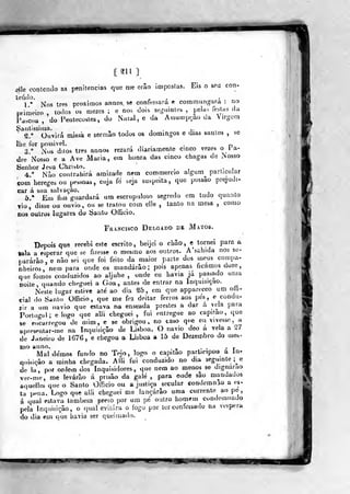 [311]
^le contendo as penitencias que me erâo impostas. Eis o sou con-
teádo. ,. ' '
r ..
!.• Nos três próximos annos se confessara e commiingaia .
no
primeiro , todos os mezes ; e not^ dois segiiinS(!s ,
pelas íestus da
Páscoa, do Peiílecostes, do iNatai,e da Assumpc.ao da Virgem
Santíssima. , , i •
r , «
Q." Ouvirá missa e sermiio todos os domingos e dias santos ,
se
lhe lx)r possível. .
p
3 "
Nos duos três annos rezara diariamente cinco vezes o 1 a-
dre Nosso e a Ave Maria, em honra das cinco chagas de Nosso
Senhor Jesu Christo. _
4.** Nâo contrahirá amizade nem commercio algum particular
com hereges ou pessoas, cuja fe seja suspeita, que possâo prejudi-
car á sua salvação.
d/ Em fim guardará tim escrupuloso segredo cm tudo quanto
Vio, disse ou ouvio, ou se tratou com elle , tanto na mesa ,
como
nos outros lugares do Santo Officio.
Fr.4Ncisco Delgado de Matos.
Depois que recebi este escrito, beijei o cbâo, e tornei para a
«ala a esperar que se fizesse o mesmo aos outros. A'sahida nos se-
pararão , e não sei que foi feito da maior parte dos meus compa-
nheiros, nem para onde os mandarão; pois apenas^ ficamos doze,
que fomos conduzidos ao aljube , onde eu havia ja passado unia
noite, quando ch»'guei a Goa, antes de entrar na Inquisição. ^
Neste lugar estive até ao dia ^5, em que appareceo um oífi«
ciai do Santo Otficio ,
que me fez deitar ferros aos pés, e condu-
zir a um navio que eslava na enseada prestes a dar á vela para
Portugal; e logo que alli cheguei , fui entregue ao capitão, que
se encarregou de mim, e se obrigou» no caso que eu vivesse, a
apresentar-me na Inquisição de Lisboa. O navio deo a ve a a 27
de Janeiro de 1676, e chegou a Lisboa a 15 de Dezembro do mes«
mo anno, _ . , , j.
Mal demos fundo no Tejo, íogo o capitão parUcipou a In-
qiiisiçâo a minha chegada. Alli fui conduzido no dia seguinte ;^e
de la, p4>r ordem dos Inquisidores, que nem ao menos se dignarão
ve.-me, me levarão á prisão da galé, para onde são mandados
aquellesqueo Santo Officio ou a justiça secular condemnao a es-
ta pena. Logo que alli cheguei me lançarão uma corrente ao pe
á qual eslava lambem preso por um pé outro homem condemuado
pela Inquisição, o qual evitara o fogo por ter confessado na véspera
do dia em que havia ser queiaiado.
^>H
 