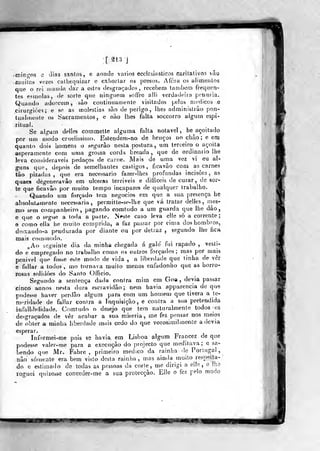 •
mini^og e dias santos, e aonde vários «eclesiásticos caritativos vâo
niuilas vezes calhequizar e exhorlar os presos. Afora os alimentos
que o rei inamk dar a esles desgraçados, recebem lambem frequea-
tes esmolas, <ie soríe que ninguém soífre alli verdadeira penúria.
Quando adoecem , sào continuamente visitados [jelos nicdicos e
cirurgiões; e se as moléstias são de perigo, lhes adminislrâo pon-
tuaimeule o^ Sacramentos, e não lhes falta soccorro algum espi-
ritual.
Se algum delles commette alguma falta notável , he açoitado
por um modo cruelissimo. Eslendem-no de bruços no chào ; e em
quanto dois homens o segurào nesta postura, um terceiro o açoita
asperamente com uma grossa cardu breada ,
que de ordinário lhe
leva consideráveis pedaços de carne. Mais de uma vez vi eu al-
guns que, depois de semelhantes castigos, ficavão com as carnes
tâo pizadas ,
qtie era necessário fazer-lhes profundas incisões, as
quaes dègerieravão em ulceras terriveis e difficeis de curar, de sor-
te que ficavão por muito tempo incapazes de qualquer trabalho.
Quando ura forçado tem negócios em que a sua presença he
absolutamente necessária, perraitte-se-lhe que vá tratar delles, mes-
mo sem companheiro, pagando comludo a um guarda que lhe dão,
e que o segue a toda a parle. Neste caso leva elle só a corrente;
e como ella he muito comprida, a faz passar por cima doshombros,
deisando-a pendurada por diante ou por detraz j segundo lhe fica
mais comcnodo.
,Ao seguinle dia da minha chegada á galé fui rapado ,
vesti-
do e empregado no trabalho como os outros forçados; mas por mais
penivel que fosse este modo de vida , a liberdade que linba de vêr
e fallar a todos , mo tornava muito menos enfadoniio que as horro-
rosas solidões do Santo Oíficio.
Segundo a sentença dada contra mim em Goa, devia passar
cinco annos nesta dura escravidão; nem havia apparencia de que
podesse haver perdão algum para com um homem que tivera a te-
ro^'j-ida(le de fallar conira a Inquisição, e contra a w)a pretendida
infallibdidade. Comtudo o desejo que tem naturalmente todos -os
desgraçados de vêr acabar a sua miséria, me fez pensar nos meios
de obter a minha liberdade m^iis cedo do que vorosimil mente a devia
esperar.
Informei-me pois se havia, em Lisboa algum Francez de que
podesse valer-me para a execução do projecto que meditava; e sa-
bendo que Mv. Fabre ,
primeiro medico da rainha de Portugal,
não somente era bem visto desta rainha^ mas ainda muito respeita-
do e estimado de todas as pessoas da corle, me dirigi a ei!e ,
o lhe
roguei quizesse con<seder-me a sua protecção. Elle o fez pelo modo
i|Pii IL««H.«7
 