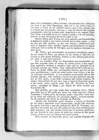 if
[ S14 ]
mais civil e attencioso, offerecendo-me, nâo sórnefile óseu valirnpnlo
cm ludo o c]iie deiie dejjendesse, mas ale a sua bolsa e me.-.a ; e
me fnzia a honra de me adfnitfir muitas vezes a ella , mesmo com
a corrente que me prendia, sem que o traje de forçado lhe causasse
repugnância, nem me tornasse mais desprezível a seu respeito. Tam-
bém tinha a bondade de me hir visitar á prisào , e de me consolar,
quaíido as suas occupaçòes lhe davào lugar a isso.
Kscrevi depois para França aos meus parentes , participando-lhea
o deplorável estado a que estava reduzido havia tanto tempo , a fira
de quft por elles mesmos, ou por seus amigos, sollicitas^em com
todo o empenho todas aquellas pessoas que presumissem ter algum
valimento com a rainha de Portugal, que eu esperava interessar em
meu favor.
Mr. Fabre, que naturalmente era generoso ebemfazejo , saben-
do por cartas de Pariz que pessoas da sua estima se dignavão in-
teressar-se pela minha liberdade, reiterou os seus esforços para ma fa-
zer obter o mais breve possível.
Por seu conselho dirigi aos Inquisidores um requerimento em
que lhes expunha todas as causas da minha prisão, e lhes suppli-
cava quizessem moderar o excessivo rigor que eu pretendia ter-se
praticado comigo nas índias. Este requerimento foi levado ao tri-
bunal do Santo Ofôcio por um Capucho franoez ,
que era um dos
seus qualificadores, o qual me vinha muitas vezes visitar, e me da-
va bastantes consolações. A este primeiro requerimento nâo se deo
resposta alguma, nem também a outros três que apreseiiíei em me-
nos de dois mezes , e que forão entregues pelo mesmo religioso. O
motivo deste silencio foi por estar vago o cargo de Inquisidor geral
e não haver ainda tomado posse delle D. Veríssimo de Alen-
caslre , arcebispo de Braga ,
que depois foi eleito cardeal por
Inaocencio Xt.
Este prelado, por cuja vinda fazia incessantes votos, depois
que soube que só elle podia pôr termo aos meus negócios, chegou
finalmente a Lisboa perto da semana santa ; iiias como neste tem-
po ha ferias nos tribunaes, foi necessário esperar, ereveslir-me ain-
da de paciência até depois do domingo da Pascoela.
Apenas este Inquisidor geral começou a exercer as ftmcçôes
^o seu cargo, apresentei novo requerimento, que foi lido noc()n>e-
Iho geral; (nas tudo o que elle produzio foi dizer D. Veríssimo, de-
pois de o ter ouvido ler, que nâo podia crer que fosse verdade quanto
nelle expunha , por nào parecer crivei que se houvesse condemna-
do um homem a cinco annos de galés por motivos de ião poucia
monta, como os que ajKuitavao mou retjuerimento.
lista resposta do inquisidor geral, uue o padre Capucho não
1
 