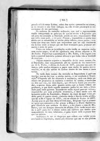 [' Tlo },
gfande cidade ooiho Lbboa , saber dos navios {|ue-entíão ousahem,
st* eu mesmo o iiào fosse indagar, ou não tivosse pesaoaque 6e en-
carreg-asse de mo participar.
Oá senboieá cio conselho ordinário, que mal o tigorosamenliB.
tiiihão inlerpietado as palavr.&s de que se servira o Inquisidor ^e-,.
ral para. me conceder a liberdade pondo no meu requerimenlo Qtior
seja solto como pede , e vá para França , respondêrào á min lia mQri
naoria qtie se consôiUiria na niinba plena soltura, como pedia , com
t^nto que desse um fiador que respondesse que me nào demoraria
em Lisboa senão o tempo qiie me fosse necessário para procurar oc-
casião e meio de sahir..
Como em todas as juiisdicçôes senão Iratâo os negócios senão
com muito vagai;, só me foi significada esta ultima resposta a 53
de Junho. Passeijogo a participa-lo a Mr. Fabre, e Itie roguei com
toda a possível insjta«çia .quizesse ultimar o que tinha lido a bondade
de começar. .. '.-.ir .
-j ^ .
Alguns negócios urgentes o impedirão de hir neste mesmo dia
á Inquisição; mas comparecendo alli na manha do dia immeuiato
ao de S. Pedro, e ultimo de .Junho de 1G77, assignou um auto de
fiança, pelo qual se, obrigava a p»gar uma multa de quatro centos
escudos, se em não sahi^se de Lisboa dentro de ires mezes o mais
tardar. .: ]:i ':. «w • ;•. ,
Na tarde, deàte mesmo dia enviarão os Inquisidores á gale um-
familiar que nlefez tirar a minha cadeia, e me conduzio á Inqui-
sição. Chegando alli fui chamado á avidiencia, onde utn destes se-
fíhorcs me perguntou se conhecia o medico da rainha; e tendo-lhe
eu dito que sim, me disse depois, que elle havia ficado por meu fia-
dor, e que «u de;via sahir quanto antes ; que o Santo Oflicio me
perdoava, e que desde aquellq momento podia hir em toda a liber-
dade para onde qijizesse. I<>?endo-me então signal para me retirar,,
respondi-lhe por uma profunda reverencia, e deste modo sahi (oi
tyrannico poder da Inquisição, debaixo da rigor da qual tinha ge-
mido perto de quatro annos , contados desde o dia da minha prisão,
que foi a, SI- d'A,go-ito de 1G73 , até ao ultimo de Junho de 1077.
Apenas ptiz os pés, fora dfesta terrivei casa , dirigi-me logo á- pritíiei-
la igreja que encontrei a dar graças a:Deus<e a Maria Santíssima
pela liberdade que acabava de obter , e fui <lepois a casa de Mr.
Fabre, que mq abraçou chorando de alegria.. Pela tarde tornei ain-
da lú ^alé pa^a dar o ultimo adeus, aps infelizes que tinhào aido
GOíppanheiros do meu infortúnio, e para trazer dalli o pouco lalo
qu'.í, íDQ restava. .'; <•"'',
Apabàmos. de ver aS de,sgraria5 que sotíreo esto infeliz joven
íiqndii:í|dp á Jnquisição,, líi^nQ;» p.Qf, discmsus que als^ ^ ^^^9 podeia.
 