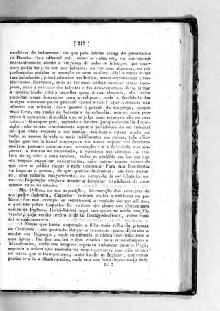 [ S17 ]
qualificar de indiscretos, do que pelo mfnrfte cinne do governador
de Datuão, . Este tribunal pois, como sé (leiXá ver, era um recurso
constantemente aborto á vinofança de todos os inimigos que' qual-
quer podia ler, ou por seus talentos , ou- por su-as riquezas ,< ou por
preferencias obtidas no coráçrio de uma mulher. Abl e como evitai-
taes inimizades, principalmente nasindiàs', ao>ndê^oíoor=iwí!-ercío atfcra»-
hia tantos Europens,, onde as fortunas podirn^-fsusGilartarvtos inve-
josos, onde a raridade dos talentos e dos conhecimentos devia irritar
a mediocridade^ contra aquelles quê)^ .
á' sua chegada, elia podia
'suspeitar assaz instruídos para a eclipsai, onde a facilidade das
intri^^as amorosas podia produzir tantos ri vaes ?'>
Que facilidade não
oíierecia um tribunal deste geneTo á ^paixão da vingança, sempre
mais forte, em .razão da baixeza e da- cobardia; sempre mais pro-
pensa á calam nía, á medida que se julga mais sei.v^ura dcnâo ser des-
coberta! Qualquer pois, segundo a/horrivel jurisprudência &:'a Inqui-
sição, não estava simplesmente sujeito á jurisdicçâo do seu tribunal
no que dizia respeito á sua^iCreíiça ; também o estava ainda por
todas as acções da vida as mais indiffereníes aos cuilos ,
pela affec-
tação que este tribunal empregava, em^ nunca suppôr noí delatores
«motivos pessoaes pai-ai.as^suiâB accusaooes ;'
e a felicidade,- nas em-
prezas, a fortuna sno CTommejicio, a reputação nas sciencias , a ven-
lura de agradar a uma- m^ulljer, todas as^posiçõés em íini cm que
«ra. forçoso encontrar conoursCentés, erâo' outros tantos crimes de
<que_ estes se pddião vingar á- cada -momento. Para isío lhes basta-
a imputar á pessoa, de'>que queriâo desfazer-se, uu; leve discur-
so, uma palavra insignifjícsínte, ou ^accusa-la de ser Christão no-
^o.' A Inquisição chegava: irresn3!o:;a fo-mcntar rivalidades -do coni-
•merdo entre os ^e^ados. .'.
d- ni cbjn :^
Mr. Delíon, na sua isposiçtov- M- meação das aventuras de
Jim padre Ephraim, Capucho; cumpre da-^las a cohhecer ao pu-
blico. Por este exemplo se- reconhecerá a verdade do^que affirmo,,
e que este pobre Capucho foi victima do ciuane dos Rortugu^zes
contra os Inglezes. Referi-las-hei ^aqui tases qyaes pe achão era-da-
-vernier, cuja versão prefiro á .éj Já* BoQí%0-le-Goux , còino mais
fiel e mais,;correcta. ;1^ í-.co íaâi: . :
' ; ;• ^
O Xeque que havia despt^sado a- filha; mais Velha da princeza
de Golconda, não podendo obrigar o Tcverendo padie Jíphraim a
residir em Bagnagar, onde se, oí&íecia af.edificar-lhe unia casa je
wma igreja, lhe deo umboi e dois criados para o conduzirem a
Masulipatão, onde este religioso: esperava embarcar para o.Fçgú^
segundo a ordem que recebera de seus.Puperiores^í mas' nâo achan).
do navio que o transportasse,- tanto: íkerào os Inglezes ,
qae conse?.
guírâo leva-lo a ^Madrespatão., onde isèí^i^^um! UiUiiéènotí]umúo.A0^
'
Ff S
'
 