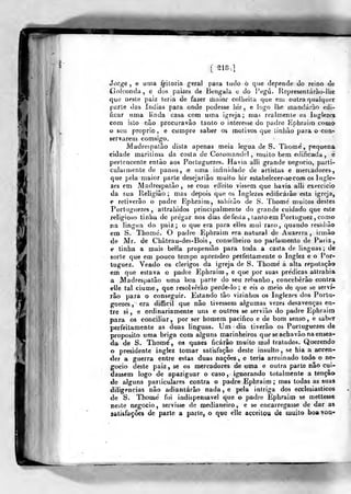 [^18,]
4
Jorge , e uma í^itorja geral para tudo ò que depende do reino de
Ciolconda, e dos paizes de Bengala e do Vaga. Jiepresenlárao-llie
que neste pai;; teria de fazer maior colheita que eiii outra qualquer
parte das índias para onde podesse i)ir , e logo lhe mandarão edi-
ficar uma linda casa com uma igreja; n)as realmente os liiglezoi
com isto nâo procuravào tanto o interesse do padre Kphraiir) como
o sen próprio , e cumpre saber os motivos que linhào para o coti"
servarem comsigo.
Madrespalão dista apenas meia legua de S. Tiiome, pequena
cidade marilima da costa de Cororaandol , muito bem edificada, e
pertencente entào aos Portuguezes. Havia alli grande negocio, parti-
cularmente de panos, e im)a infinidade de artistas e mercadores,
que pela maior parte desejariâo muito hir estabelecer-secom os lugle-
zes em Madrespatào , se com eíTeito vissem que havia alli exercício
da sua Religião; mas depois que os Inglezes edificarão esta igreja,
e retiverâo o padre Ephraim, saliíiào de S. Thome' muitos destes
Portuguezes, attrahidos principalmente do grande cuidado que este
religioso tinba de pregar nos dias de festa , tanto em Portuguez , como
jia liagiia do paiz ; o que era para elles mui raro, quando resitliào
em S. Thomé. O padre Ephraim era natural de Auxerra , irmão
de Mr. de Château-des-Bois , conselheiro no parlamento de Pariz,
e tinha a mais bella propensão para toda a casta de Unguas; de
sorte que em pouco tempo aprendeo perfeitamente o Inglez e o Por-
tuguez. Vendo os clérigos da igreja de S. Thome a alta reputação
em que estava o padre Ephraim ^ e que por suas prédicas allrahia
a JVladrespatâo uma boa parte do seu rebanho, conceberão contra
elle tal ciúme, que resolverão perde-lo; e eis o meio de que se serví-
lão para o conseguir. Estando tão vizinlios os Inglezes dos Portu-
gueses, era difficil que não tivessem algumas vezes desavenças en-
tre si, e ordinariamente uns e outros se servião do padre Ephraim
para os conciliar, por ser homem pacifico e de bom senso, e saber
perfeitamente as duas linguas. Um dia tiverão os Portuguezes de
propósito uma briga com alguns marinheiros que se acha vão na ensea-
da de S. Thomé, os quaes ficarão muito mal tratados. Querendo
o presidente inglez tomar satisfação deste insulto , se hia a accen-
der a guerra entre estas duas nações, e teria arruinado todo o ne-
gocio deste paiz, se os mercadores de uma e outra parte nâo cui-
dassem logo de apaziguar o caso, ignorando totalmente a tenção
de alguns particulares contra o padre Ephraim ; mas todas as suas
diligencias nâo adiantarão nada , e pela intriga dos ecclesiasticos
de S. Thoiné í)i indispensável que o padre Ephraim se mettesse
reste negocio, servisse de medianeiro, e se encarregasse de dar as
satisfações de parte a parte, o que elle acceilou de muito boa vaa-
 