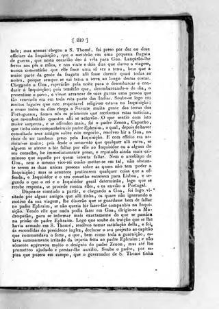 [ 219 ;]
tade; mas apenas chegou a S. Thome ,
officiaes da Inquisição, que^o meltêrào
de gvierra ,
qtie nesla occasiao deo á
ferros aos pés e mãos,
foi preso por dez ou doze
era uma pequena fragata
vela para Goa. Lançárâo-Ihe
e nos vinte e dois dias que durou a viagem,
nunca ccmsentirao que elle fosse uma só vez a terra, bem que a
maior parte da gente da fragata alli fosse dormir quasi Iodas aa'
noilrs, porque sempre se vai teria a lerra ao longo destas costas.
Clicgatido a Goa, esperarão pela noite para o desembarcar e con-
duzir á inquisição; pois temerão que, desembarcando-o de dia, o
presentisse o povo, e viesse arrancar de suas garras uma pessoa qu«
tào venerada era em toda esta parte das índias. Soube-se logo ^em
muitos lugares que este respeitável religioso estava na Inquisição;
e co(no todos os dias chega a Surrate muita gente das terras dos
Porluguezcs, fomos nós os primeiros que recebemos estas noticias,
assombrarão quantos alli se achavâo. O que
q
sentio com isto
maror surpreza , e se oflcndeo mais, foi o padre Zenon , Capucho,
que tinha sido companheiro do padre Ephraim ,
o qual , depois de haver
consultado seus amigos sobre este negocio, resolveo hir a Goa, no
risco de ser também preso pela Inquisição. E com effeito era ar-
riscar-se muito; pois desde o momento que qualquer alli entra, se
alguém se atreve a hir fallar por elle ao Inquisidor ou a algum do
seu conselho, he immediatamente preso, e reputado ainda mais cri-
minoso que aquelle por quem intenta fallar. Nem o arcebispo da
Goa, nem o mesmo vice-rei ousâo metter-se em tal, não obstan-
te serem as duas únicas pessoas sobre as quaes não tem poder a
Inquisição; mas se acontece praticarem qualquer coisa que a of-
fenda, o Inquisidor e o seu conselho escrevem para Lisboa, e se=
gundo o que o rei e o Inquisidor geral determinão, logo que se
recebe resposta, se procede contra elles, e os enviâo a Portugal.
Dispoz-se comtudo a partir, e chegando a Goa, foi logovi-*
Bitado por alguns amigos que alli tinha, os quaes não ignorando o
motivo da sua viagem , lhe disserão que se guardasse bem de fallar
no padre Ephraim , se não queria hir fazer-lhe companhia na Inqui-
sição. Vendo elle que nada podia fazer em Goa, dirigio-se a Ma-
drespatão, para se informar mais exactamente do que se passara
na prisão do padre Ephraim. Logo que soube da trajçâo que se lhe
havia armado em S. Thomé, resolveo tomar satisfação delia, e foi,
ás escondidas do presidente inglez , declarar o seu projecto ao capitão
que commandava o forte, e que, bem como toda a guarnição, cus-
tava summamente irritado da injuria feita ao padre Ephraim ;
e não
somente approvou muito o desígnio do padre Zenon ,
mas até lhe
prometteo ajuda-lo e prestar-lhe auxilio. Soube o padre, por es-
pias que puzera em campo, que o governador de S. Thomé linha
3 mm I mfnf-
 