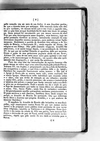 nel?e notavão era ser neto de um Jurleo. A «ste Anacleto porém,
lie que a historia trata por antipapa. EUe com tudo tinha sido elei-
to por cardeaes, do mesmo modo que o seu rival; e segundo isto,
náo se sabe bem porque fatalidade lhe foi dado este titulo de antipa*
pa. Seria porque foi reconhecido por um menor numero de reis?
róis por uma extravagância assaz singular, estes homens, cujo or-
gulho pretendia distribuir as coroas, necessitavâo comtudo do con-
sentimento daquelles mesmos monarcas, para poderem reinar legiti-
mamente. Entretanto o partido de Anacleto veio reforçar o de Ar-
naldo de Brescia, e Innocencio II., sendo expulso de Roma, foi
refugiar-se em França. Nâo pôde comtudo vingar-se. Arnaldo lhe
sobre vi veo, e só lííuilò tempo depois, e no ponti Geado de Adriano
IV, he que um tal cardeal Gerardo se apoderou delle pot surpreza*
Como o poder de seus protectores pugnava aiiida em seu favor ^
Adriano IV. usou de um meio assaz líovo para apressar o seu sup-
plieio, e foi excoinmungar os. Romanos, em quanto elles nâo quei-
massem este desgraçado, o que assim lhe aconteceo.
Para dar uma idea das contradicçôes do espirito humano nâo
posso deixar de referir aqui uma anecdotacitadap€ÍoabbadeF3eury=
Adriano IV. era Inglez; e perguntando um dia a João de Sarisberj,
seu compatriota e amigo , o que dizia o público delle e da Igreja
Sarisbery lhe respondeo francamente nestes termos: ?? Diz quie a
« Igreja de Roma não se mostra tanto mâi , como madrasta das
J> outras Igrejas. Observâo-se nella indivíduos que dorainâo sobre
» o cleio, sem que íirvãó de exemplo ao seu rebanho; ajuntâo
i> muito oiro, prata, e moveis preciosos; sâo avaros e insensíveis ás
9> tniserias ^s pobres; e parece que fazem consistir todaasiiá Reli»
ft gi-do em se enriquecerem. Todo o mundo vos dá o tittjlo de pai;
»> logo he desnecessário que todos os vossos filhos vo? offereção pré-
» sentes. Vos, Santo Padre , estais fora do verdadeiro caminho;
»í dai gratuitamente aquillo que também recebestes gratuitamente, n
O papa sMrrio-se a este discurso, Sârisbery ficou sendo sempre seu
amigo, a Arnaldo de Brescia foi queimado. Ora que differença
havia entre a doutrina que pregara Arnaldo , e a que acabava de
enunciar Sarisbery!
O siipplicio de Arnaldo de Breseia nâo intimidou os seus discí-
pulos, cujo resentimento contra Roma foi por isso mesmo muito
maior; e da pregação tanto pública como particular de suas novas
ideaj religiosas^ nascerão os Valdenges e os Albigenses. Estes ders-
vavâo o seu nome da cidade de Albi sua pátria, bem comoosVal-
denses o dcrivavão do paiz de Vaud, aonde tinhâo penetrado 03 A r-
naldistas, depois que pela morte do seu chefe se retirarão para a
N-
 