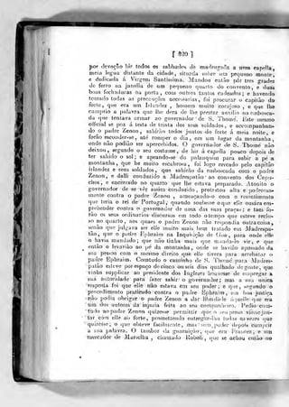 I
r ^30 ]
por devoção !)ir todos os sabbaclos de madrogacla a urrra capplla
meia legua distante da cidade, situada sobre um pequeno monte,
e dedicada á Virg-etn Santíssima. Mandou entíio pôr três grades
de ferro na janeiia de nm pequeno quarto do convento, e duas
boas fechaduras na porta, com outros tantos cadeados; e havendo
tomado todas as precauções necessárias, foi procurar o capitào do
forte, que era urn Irlandez , homem muito corajoso , e que lhe
cumprio a palavra que llie dera de lhe prestar auxilio na embosca-
da que tentava armar ao governador '
de S. Thomé. Este mesmo
oíficial se poz á lesta de trinta dos seufe soldados, e accompanhan-
do^o padre Zenon , sahírão todos juntos do forte á meia noite, e
forâo esconder-se, até romper o dia, era um lugar da montanha,
onde não podiào ser apercebidos. O goverriador de S. Thomé não
deixou, segundo o seu costume^ de hir á capella pouco depois de
ter sabido o sol ; e apeando-se do palanquitn para subir a pé a
montanha, que he muito escabrosa, foi logo cercado pelo capitão
irlandez e seus soldados, que sahírào da emboscada com o padre
Zenon, e dalli conduzido a jMadrespatão' ao convento dos Capu-
chos, e encerrado no qiiarto que lhe estava preparado. Atónito o
governador de s« ver assim conduzido , protestou alta e ponderosa-
mente contra o padre Zenon , ameacando-o cotn o resentimento
que teria o rei de Portugal ,' quando soubesse o que eUe ousara em-
prehendôr contra o -governador de uma das suas praças; e taes fo-
rão os seus ordinários- discursos em todo otempo que esteve reclu-
so no quarto, aos quaes o padre Zenon não respondia outra coisa,
senão que julgava ser elle muito n)ais bem tratado em Madrespa-
tão, que o padre Ephraim na Inqursição de Goa, para onde elle
o havia mandado; que não tinha mais que manda-lo vir, e que
então o levariào ao pé da montanha, onde se havião apossado da
sua pessoa com o mesmo direito què elle tivera para arrebatar o
padre Ephraim. Comtudo o caminho de S. Thomé para Madres"
palão esteve por espaço de cinco ouseis dias qualhado de gente, que
viriha supplicar ao presidente dos Inglezcs houvesse de empregar á
sua aiítoTidade para fazer sahir' o governador; mas a sua única
'resposta foi que elle não eslava èm seu poder; e que, segundo o
procedimento praticado contra o padre iiphraim , em boa justiça
inâo podia obrigar o padre Zenon a Jar liberdade áciuelle que era
tirií. dos autores' dá' injuria feita ao sáu companh«Mro. Pedio -corn-
tildo ao padre ZenOYi quizesse permiltir que o seu preso vi&ísejan-
'tai- cóm elle ao forte, promettendo entregíTr-lho todas ns ve/es que
'quizesse; o que obteve facilmente, màs'- som. poder depois cumprir
a sua palavra. O tambor da guarnição-,- que era Frauf:ez , e im
mercador de Marselha , chamado Uoboli ,
que se achou então no
 