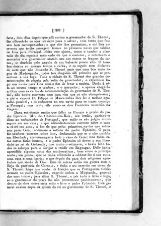[' ^1 ]
farte, dois dias de|)ois quealli entrou oi governador de S. Tliome,
lhe offerecèrão os seus serviços para o salvar, com tanto que fos-
sem bem recompensados; o que elle lhes promelleo, e ale lhes as-
severou que terião passagem franca no primeiro navio que sahisse
de Goa para Portugal. Feito este ajuste, tocou o tambor a alvo-
rada do dia seg-uinte mais cedo do que o costume, e entretanto o
mercador e o governador atando uns aos outros os lençoes da ca-
ma, se descerão pelo angulo de um baluarte pouco alto. O tam-
bor deixou ao mesmo tempo a caixa, e os seguio com disfarce;
de sorte que nào distando S. Thomc mais que uma boa meia lé-
gua de Madrespatão, todos três chegarão alli primeiro que se pre-
sentisse a sua fuga. Toda a cidade de S. Thomé deo grandes de-
monstrações de alegria pela volta do governador, e expedio-se lo-
go um navio para Goa com o fim de levar a noticia. Derão á ve-
la ao mesmo tempo o tambor, e o mercador; e apenas chegarão
a Goa com as cartas de recommendação do governador de S. Tho-
nie', não houve convento nem casa rica que os não obsequiassem;
e até o vice-rei D. Fih'ppe de Mascarenhas lhes fez o melhor aga-
zalho possível , e os embarcou nó seu navio para os trazer comsigo
.a- Portugal; mas tanto elle como os dois Francezes morrerão na
viagem.
Dava entretanto muito que fallar na Europa a prisão do pa-
dre Ephraim. Mr. de Cháteau-des-Bois , seu irmão, queixou-se
disto ao embaixador de Portugal, que então se não julgou muito
seguro em sua casa, e que imrnedialamente escreveo sobre o caso
a el-iei seu amo, a fim de que pelos primeiros, navios que sabis-
sem para Goa, ordenasse a soltura do padre Ephraim. O papa
fez também escrever sobre isto, declarando que se o não punhâx»
em liberdade, excommungaria todo o clero de Goa; mas todas es-
tas carias forâo inúteis, e o padre Ephraim só deveo a sua liber-
dade ao rei de Golconda, que muito o estimava, e havia feito to-
dos os esforços para o obrigar a residir em Bagnagar. Delle havia
aprendido alguma coisa das mathematicas , bem como o príncipe
árabe, seu genro, que se tinha offerecido a edificar-lhe á sua custa
uma casa e uma igreja ; o que depois fez para dois religiosos agos-
tinhos que vierão de Goa. Este rei estava então em guerra com o
Reja da provincia de Carnate , e tinha o seu exercito em torno de
S. Thome'. Logo que soube da traição que os Portuguezes tinhão
armado ao padre Ephraim, expedio ord«m a Mirgimola, general
das suas tropas, para sitiar S. Thomé , e pôr tudo a ferro e fogo,
se o governador da praça lhe não promettesse positivamente, que
dentro de dois roezes seria solto e livre o padre Ephraim. Esie ge-
neral enviou copia da qixiem do rei ao governador de S, Thomé , e
^g i.iHWll I
mt
 