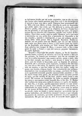 [ «tn ]
os habitantes ficarão por tal modo assustados, que se não via mais
que barcos sobre barcos partirem para Goa com o fim de obrigarem
o vice-rei a fazer com que o padre Kpliraim fosse prontamente sol-
to. Elle o foi com effeilo, e forâo dizer-lhe da parte do Inquisidor
que podia sahir; mas ainda que lhe abrisíem a porta, nào quiz
deixar a prisão , sem que todos os religiosos de Goa o foâsem bus-
car em procissão, o que logo fizerão; e depois que saliio, foi passar
quinze dias no convento dos Capuchos, quesão uma espécie de lle-
coletos. Ouvi dizer muitas vezes ao padre Ephraim que o que mais
o entristecera na sua prisão fora a ignorância do Inquisidor e do
seu conselho ,
quando o interrogavão , e que ate julgava que ne-
nhum delles tinha jamais lido a Sagrada Escritura. Tinhão-no
mettido em um quarto com um Maltez ,
que era um dos homens
mais máos que havia sobre a terra, e que eslava preso nos cárce-
res da Inquisição pela terceira vez. Este homem não podia dizer
duas palavras sem renegar de Deus, e passava todo o dia e uma
paite da noite a fumar; o que nào causava pequeno incommodo
ao padre Ephraim.
Quando a Inquiíição faz prender alguém, se lhe dá immedia-
tamente busca; e quanto se encontra em cisa de moveis e fato que
lhe pertence, he tomado por inventario para lhe ser entregue no
caso de se achar innocente ; mas quanto ao oiro, prata e jóias, não
se faz disto menção por escrito , nem jamais o torna a ver seu
dono, pois he levado á Inquisição para as despezas do processo.
Entrando alli o reverendo padre Ephraim , também se lhe deo bus-
ca ; mas não se lhe achou na algibeira que estes reUgiosos tem co-
sida aos mantos, e que lhes cliega ao meio das costas, senão um
penie, um tinteiro, e alguns lenços. Não se lembrarão que os Capu-
chos também tem um pequeno bolso na manga, por baixo do braço,
onde igualmente coslumão guardar algumascoisas pequenas; e não
lhe dando busca nesta parte, lhe deixarão quatro ou cinco pennas
de lápis, que lhe servirão de lhe fazer parecer menos longa a sua
prisão. Ile costume na Inquisição hir todas as manhãs perguntar
aos presos o que querem comer naquelle dia, e lho dão. O Maltez
não cuidava em outra coisa senãode tabaco, e o pedia de manhã,
ao meio dia, e á noite, quesão justamente as horas eui que secos-
luma levar a comida aos presos. Este tabaco era todo picado, e
cmbrulliado em papel branco , da grandeza pouco mais ou menos
de um quarto de folha ;
pois em todo o Levanto o tabaco picado
ou em pó, todas as drogas e outras pequenas mercadorias que se
podem embrulhar, são envolvidas empapei branco; o que redunda
em proveito do vcn<]edor ,
que mette igualmente no peso o papeie a
mercadoria. He por isso que na Asiu se coasoiíie muito papel, •
 
