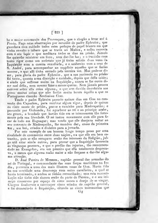 BH
[ nd ]
he o maior comrneicio dos Provençaes, que o chegâo a levar ate á
Pérsia. P'aço estas observações por occasiào do padre Kphrairn ,
que
guardava com cuidado todos estes pedaços de papel branco em que
viíiha envolto o tabaco que se trazia ao Maltez , e neljes escrevia
com o seu lápis o que meditava todos os dias na prisão. Jámass
lhe quizorào íninistrar um livro, nem dar-Il)e luz; e o tratarão com
tanto rigor como um sceieraio que já tinha sáiiido duas vezes da
Inquisição com a camiza enxofrada, e o sanbenito com a cruz de
S. André, para accompanhar ao supplicio aquelles que se faziào
morrer, e que alli tinha entrado pela terceira vez. Mas pode-se di-
zer ,
para gloria do padre Ephrai(n ,
que a sua paciência na prisão'
foi tanta, quanta a sua discrição e caridade., depois que delia sahio;
e ainda que soífresse muito na inquisição, nunca se lhe ouvio di-
zer mal delia, nem mesmo fazer a menor queixa. Nem jamais pensoa
etícrever sobre elía coisa alguma, o que sem duvida descobriria aos
povos muitas coisas que não farião muita honra áquilio a que os
Portuguezes chamâo Santis^i>na Casa.
Tendo o padre Ephraim passado quinze dias em Goa no con-
vento dos Capuchos, para recobrar algum vigor, depois de quinze
Gil vinte mezes' de prisão, poz-se a caminho para Madrespatâo; e
passando por Golconda, foi .agradecer ao rei e ao principe árabe,
seu genro, a br)ndade que havião lido era se interessarem tão forte-
mente pela sua liberdade. O rei instou novamente com elle para fi-
car de todo em Bagnagar ; mas vendo que elle desejava voltar ao
seu convénio de Madrespatão, lho mandou dar, como da primeira
Tez , um boi, criados e dinheiro para a jornada.
Por este exemplo de um hotnem longo tempo preso por uma
rivalidade de commercio entre duas nações, ea que elle era bem es-
tranho, pois se não occupava senão dos interesses da Religião, jul-
go útil citar ainda outros, para provar que a Inquisição favorecia
as vinganças pessoaes , e que o perdão das injurias, tão recommeri-
dado no Evangelho, era um preceito que ella totalmente despreza-
va , a menos que alguma razão maior a não forçasse a dar-lhe algu-
ma attençào.
D. José Pereira de Menezes, capitão general das armadas do
rei de Portugal, e commandante das suas forças marítimas na Ín-
dia ,
paríencia à uma das mais illustres casas de Goa. .Havia tido
na sua mocidade uma desavença com outro cavalheiro, a qual se
havia terminado, e ambos se tinhão reconciliado; mas csla reconci-
Kação não tinha sido sincera senão da parte de Pereira, e o seu ini-
migo conservou por espaço de vinte annos o desejo de se vingar.
Chegou finalmente a corromper cinco criados do .capitão general,
e foi dcnuncia-io á Inquisição, citando as cinco testemunhas que
Gg
f.SWi iiw.*y
 