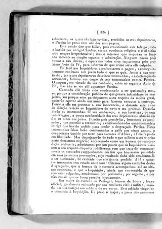 [ 2U ]
subornara, as q^aes sãolqgo osívidas , recebidos os seus depoitn^ín^os,
e Pereira lie preso com uni dos seus pagens.
Esta prisão deo que fallar, pois era estimado este fidalgo, tido
6 havido por antigo Christào, easua conducla religiosa e ciVil tinha
sido sempre irreprehensivel ; tnas o interesse que inspirava se limi-
tou somente ao simples espanto e admiração. Ninguém ousou pois
tomara sua defeza , e esperavão todos com impaciência pelo pró-
ximo Auto da Fe, para saberem de que crime seria elle culpado.
í'oi fácil aos Inquisidores amedrontarem o pagem, econseguin-
tem^enie confessou este joven tudo o que se quiz. Assim a sua con-
fissão ,
junta aos depoimen'os das cinco testemunhas , e á declaração do
accusador, formou um corpo de sete testemunhos contra Pereira.
O pagem ,
em virtude da sua confissão, sahio no seguinte Auto da
Fé, mas não se vio alli apparecer Pereira.
Comtudo elle tinha sido condemnado a ser queimado; mas,
ou porque a consideração publica de que gozava intimidasse os seus
juizes,^ ou porque estes participassem a seu respeito da estima geral,
quizerao esperar ainda um anno para fazerem executar a sentença.
Persistia elle em protestar a sua innocencia, e durante este anno
de dilação revírão os Inquisidores de novo o seu processo. Ouvirão
ainda as testemunhas. O seu embaraço, a sua incerteza, os seus
subterfúgios, a pouca conformidade dos seus depoimentos abrirão em
íim os olhos aos juizes. Fizerão pois prende-las, bem como ao accu-
sador, que puzerão a tormentos, e confessarão todos unanimemente a
intriga que havião urdido para perder o desgraçado Pereira. Estas
testemunhas falsas forâo condemnadas a gale's por cinco annos, o
denunciante banido por nove para as costas d' Africa, e Pereira posto
em liberdade. Mas despojemo-lo de tudo o que n)ilitou a seu respeito
neste desastroso negocio; encaremo-lo como um homem de uma con-
dição ordinária; admittamos por um pouco que os Inquisidores usas-
sem a seu respeito daquejla indifferença com que tratavão commum-
mente os accusados ; supponhamos em fim que houvessem persistido
era suas primeiras prevenções, cujo resultado tinha sido condemna-lo
a ser queimado, he evidente que elle ficaria perdido. Ah! e quan-
tos innocenles tem estado neste caso! Citemos alguns exemplos destes
d sgraçados, que a firmeza da innocencia accompanhou até ao ulti-
mo tnotnento, e que a Inquisição, ainda que convencida de que
Tilo crao culj^ados , condemnou por pertinácia, por orgulho, e por
não convir que os fuera prender injustamente.
Um major do exercito de Portugal, homem de honra , bravo
official, geralmente estimado por sua conducta civil e militar, man-
da um dia castigar um^soldado do seu corpo. Este soldado vingativo
o denuncia á Inquisição. IJe preso o major, e passa dois annos nos
i
 