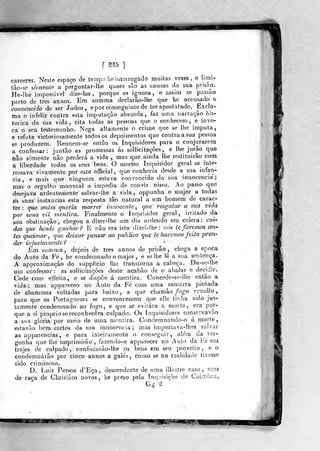 f ^^5 ]
cárceres. Nesle espaço cie lempo lie interrogado muitas vezes, e lirai-
tão-so somente a pe^rguntar-lhe quaes são as causas da sua prisão.
He-lhe impossível dize-las ,
porque as ignora, e assim se passão
perto de Ires annos. Em summa declarão-lhe que be accusado e
convencido de ser Judeo , e por conseguinte de ter apostatado. Excla-
ma o infeliz contra esta imputação absurda , faz uma narração his-
tórica da sua vida, cita todas as pessoas que o conhecem ,
e invo-
ca o seu testemunho. Nega altamente o crime que se lhe imputa,
e refuta victoriosamente todos os depoimentos que contra a sua pessoa
se produzem. Reunem-se então os Inquisidores para o conjurarem
a confessar: jutitão as promessas ás soUicitações , e lhe jiirâo que
não somente não perderá a vida , mas que ainda lhe restituirão com
a liberdade todos os seus bens. O mesmo Inquisidor geral se mte-
ressava vivaniente por este official, que conhecia desde a sua infân-
cia, e mais que ninguém estava convencido da sua innocenciá;
mas o orgulho monacal o impedia de convir nisso. Ao passo que
desejava ardentemente salvar- lhe a vida , oppunha o major a todas
ás suas instancias esta resposta tão natural a um homem de carac-
ter : que antes queria morrer innoccnte ,
que resgatar a sua vida
por uma vil mentira. Finalmente o Inquisidor geral, irritado da
sua obstinação, chegou a dizer-lhe um dia ardendo em cólera: cm-
das que hasde ganhar 9 E não era isto dizei-! he : 7iós te faremos an-
tes queimar ^
que deixar pensar ao publico que te havemos feito preri'
der injustamente? *
Em summa, depois de três annos de prisão, chega a época
do Auto da Fé, he condemnado o major , e se lhe lê a sua sentença.
A approximação do suppíicio lhe transtorna a cabeça. Da-se-lhe
um confessor: as soUicitações deste acabão de o abalar e decidir.
Cede com effeito, e se dispõe á mentira. Concede-se-lhe então a
vida; mas appareceo no Auto da Fé com uma samarra pintada
de chammas voltadas para baixo, a que chamho fogo revolto
para que os Portuguezes se convencessem que el!e tinha sido jus-
tamente condemnado ao fogo, e que se evitara a morte, era por-
que a si próprio se reconhecera culpado. Os Inquisidores conservavâo
a sua gloria por meio de uma mentira. Condemnando-o á morte,
estavão bem certos da sua innocenciá; mas injporlava-lhes salvar
as apparencias, e para inteiramente o conseguir, alem da ver-
gonha que lhe imprimirão , fazendo-o apparecer no Auto da Fé em
trajes de culpado, confiscarão-lhe os bens em seu proveito, o o
condemnárão por cinco annos a galés, como se na realidade tivesse
sido criminoso.
D. Luiz Pessoa d'Eça, descendente de uma illustre casa, mas
de raça de Cbristãos novos, he preso pela InqnisiçFio de Coimbra,
«P m^amm.
 