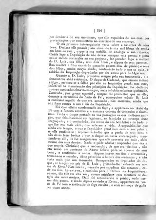 [ ^^^6
]
por denúncia do seu mordomo, que e!Ie expulsara de sua casa por
prevaricações que comincllêra no exercício do seu empre<ro.
O seu primeiro interrogaLorio versa sobre a nature/a de seus
bens. Declara elle possuir para cima de trinta mil libras de renda
em bens de raiz , « qije a sua mobília iie análoga á sua riqueza.
Cuida logo a Inquisição de não deixar escapar esta presa; e para
achar menos obslacuJos ao seu projecto, faz prender logo a mulher
de D. Luiz, sua filha, seus dois filhos, e alguns de seus parentes.
Sua mulher e filha morrerão pasmados poucos dias de prisão; e seus
dois filhos, ^muito moços ainda, confessarão tudo o que se quiz, e
sajiírão da Inquisição degradados por dez annos para os Algarves.
Quanto a D. Luiz, protestou sempre pela sua innocencia, e a
demonstrou ale á evidencia. O duque de Ca.lava! ,
que era seu intimo
amigo,, axnscou-se a fallar por elle ao Inquisidor geral; mas este,
inflexível na manutenção dos princípios da inquisição, lhe declarou
queseoaccusadoteimavaem negar, seria indubitavelmente queimado.
Lomtudo, por graça especial, sempre lhe prometteo que se elle,
durante a ceremonia do Auto da Fe , conseguisse reduzir D. Luiz
a confessar aquillo de que era accusado , não morreria, ainda que
isto fosse contra o uso e leis da Inquisição.
íoi com effeito condemnado ao fogo, e appareceo no Auto da
te corn a funesta carocha e a samarra coberta de demónios e cham-
mas. Tinha o duque postado na sua passagem os seus melhores ami-
gos ,
que debulhando-se em lagrimas , se lançarão ao pescoço deste
desgraçado, e o conjurarão, em nome do seu bomfeitore de tudo o
que lhe era mais caro, que salvasse a vida. Assegurárão-lhe que
ainda era tempo, e que o Inquisidor geral lhes dera a sua palavra
se^ elle confessasse; representárào-lhe que a perda de seus bens o
íiao devia fazer hesitar ; que o duque os havia encarregado, man-
dando-os alli , de lhe assegurarem que elle proveria em tudo, além
mesmo dos seus desejos. Nada o pôde abalar: respondeo que era e
que morria Christào; que a accusação, de que era victima , não
era senão um pretexto do Santo Ofiicio para se apossar de seus
andar. Approxima-se em fim a ceremonia.
dii- se principio á leitura das senlenr
bens , e continuou
termina-se o sermão
resta mais que um momento. Desesperados os deputados do du-
que, se lanção aos pés de D. Luiz ,
gritando-lhe : sah>a-te evi no-
me de Deus! Este infeliz , vencido por suj)plicas tão tocantes , ce-
<le em fim. Lcvanta-se, e caminha para o throno dos inquisidores:
vamos diz elle em alta voz, vamos salisfa%cr com mentiras os de-
sejos dos meus amigos. Dalli foi reconduzido á prisão, onde pas-
sou dois annos, e sendo depois enviado a Évora, appareceo no Au-
to (la Fé com o sanbeiiito de fogo revolto, e com sentença de ffalés
por cinco annos.
 