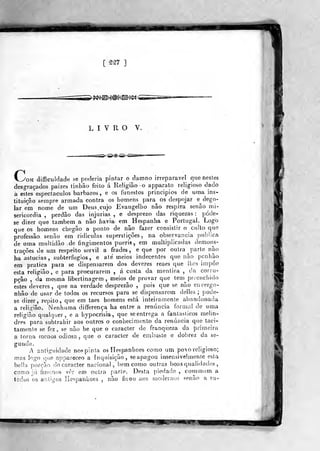 [ ^m ]
>^e^4^@?i^^@^<
LIVRO V.
>^i^®^^<
C.^OM difficiildadtí se poderia pintar o damno irreparável que nestes
desgraçados paizes tinlião feito á Religião -o apparato religioso dado
a estes espectáculos bárbaros, e os funestos princípios de uma ins-
tituição sempre armada contra os homens para os despojar e^ dego-
lar em nome de im Deus. cujo Evangelho não respira senão mi-
sericórdia ,
perdão das injurias , e desprezo das riquezas :
póde-
se dizer que também a não havia em Hespanba e Portugal. Logo
que os homens chegâo a ponto de não fazer consistir o cuUo que
professâo senão em ridículas superstições, na observância pubfica
de uma multidão de fingimentos pueris, em multiplicadas demons-
trações de um respeito servil a frades, e que por outra parte não
ha astúcias, subterfúgios, e até meios indecentes que não ponhâo
em pratica para se dispensarem dos deveres reaes que lhes impõe
esta religião, e para procurarem , á custa da mentira ,
da corru-
pção , da mesma libertinagem, meios de provar que tem^ preenchido
estes deveres ,
que na verdade desprezão ,
pois que se não envergo-
nhão de usar de todos os recursos para se dispensarem delles ;
pode-
se dizer, repito, que em taes homens está inteiramente abandonada
a religião. Nenhuma differença ha entre a renúncia forma! de uma
religião qualquer, e a hypocrisia ,
que se entrega a fantásticos mehn-
dres para subtrahir aos outros o conhecimento da renúncia que taci-
tamente se fez, se não he que o caracter de franqíieza da primeira
a torna menos odiosa, que o caracter de embuste e dobrez da se->
gunda.
i antiguidade noí^pinía osllespanhoes como um povo religioso;
mns logo (]uc appareceo a inquisição, seapagou insensivelmente esta
belhi porção do caracter nacional, bem como outras boas qualidades
como já fizíimos ver em outra paríe. Desta piedade ,
commnm a
lodos os antigos liespanhoes , não ficou aos modernos senão a pu-
is*y
 