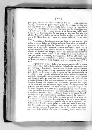 li
[ ns ]
perstiçâo ,
herança ãa. classe devota de boa fe , e uma liypocrisia
sacrílega, debaixo da qual a maior parte das pessoas occultavào a
sua impiedade real. Por esle modo tinha chegado a Inquisição a
apagar a fé em todos os corações. Os fracos estavâo dispostos á cre-
dulidade para evitar os seus ataques ; os hypocritas tinhâo mul-
tiplicado as demonstrações da sua para se livrarem dos seus sup-
plicios. Uns crerão tudo, os outros fingirão crè-lo , e assim se per-
deo a fé. Quem finge crer, nada cre; quem tudo crê, crê na men-
tira.
Prelendiâo os Inquisidores que por força ou por vontade, por
todos os meios lícitos ou illicitos cumpria acostumar os homens a
preencher os seus deveres de Catholicos, e que tarde ou cedo se
conseguia a persuasão: máxima tão cruel como falsa, eque todavia
tinhào conseguido fazer adoptar aoclerod^IIespanha. Que os Hespa-
nhoes, até estes últimos tempos, tinhãouma conducla mui conforme
a esta^ máxima cruel e falsa, e se entregava© a uma multidão de
devoções pueris e absurdas, mais capazes de destruir a Religião, que
de promove-la, he evidente ; e se podem vêr muitas provas disto
no estimável autor de uma Viagem feita á Hespanha em 1777 e'
1778.
^
As procissões, e sobro tudo as da semana santa, erâo o cumu-
lo da demência, e talvez da impiedade. Nellas havia mascaras, dan-
ças, cantos, e disciplinas. Homens com o rosto coberto, porém
nus até á cintara, laceravão as costas com açoites até correr o san-
gue. Nellas se levavão grandes imagens deroca representando os
Apóstolos , com grandes cabelleiras de linho muito encrespadas,
anneladas eempoadas, com grandes ruissaes nas mãos, e uai espelho
por detraz da cabeça, para com isto mostrarem que tinhão conhe-
cimento do futuro. ^Era uma reminiscência doJano dos F.igàos. To-
das estas íiguras erâo levadas por Nazarenos ,
qua vrão nma espé-
cie de penitentes com vestidos delongas caudas, do comprimento de
quarenta pés pelo menos, e o mais devoto era aquelle cuja cauda-
era mais comprida. Em todas estas procissões havia homens masca-
rados peio modo mais horrendo ,
querepresentavãoos Judeos , aquém
o povo dava iminensas vaias, cobria de lama, e carregava de mal-
dições; no que principalmente se reconhece o espirito da Inquisição,
que jamais perdia de vista todos os meios de entreter o povo em
suas prevenções contra estes desgraçados, a fim de o tornar sempre
mais insensível á compaixão, quando ella os fazia apparecer nos
Autos da Eé.E entre tanto todas as mulheres, mais livres nestes
dias de devoção que em qualquer outio tempo do anno, sentadas
ou de pé nas varandas de suas casas, ou ás suas janellas sem gelo-
sias, cora todo o brilho do mais rico adorno, com a cabeça sim-
 