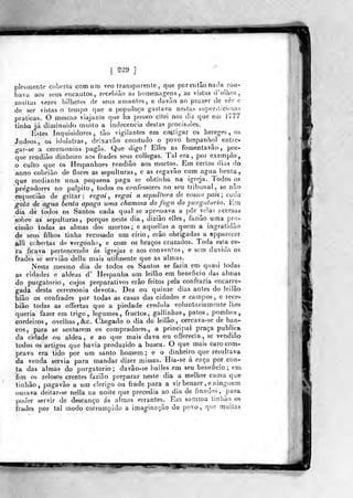[ m9 ]
plesmente coberta comum veo transparente ,
que por então nacla rou-
bava aos seus encantos, rocebião as homenagens, as vistas d'o!hos,
^muitas vezes bilhetes de seus amantes, e davão ao prazer de ver e
de ser vistas o tempo que a populaça gastava nestas supersticiosas
praticas. O mesmo viajante que lia pouco, citei nos diz que em 1777
linha já diminuído muito a indecencia destas procissões.
Ésles Inquisidores, tão vigilantes em castigar os hereges, os
Judeos, os idolatras, deixavâo^ comtudo o povo hespanhol entre-
"gar-se a ceremonias pagãs. Que digo? Elles as fomentavão, por-
que rendiâo dinheiro aos frades seus collegas. Tal era, por exemplo,
o culto que os Hespanhoes rencliâo aos mortos. Em certos dias do
anno cobrião de flores as sepulturas, e as regavão com agua benta,
que mediante uma pequena paga se obtinha na igreja. Todos os
pregadores no púlpito, todos os confessores no seu tribunal, se não
esqueciào de gritar: regai, regai a sepulhira de vossos pais ; cada
gota de agua benta apaga uma chamma do fogo do purgatório. Em
dia de todos os Santos cada qual se apressava a pôr veias eccesas
sobre as sepulturas, porque neste dia, diziâo elles, fazião uma pro-
cissão todas as almas dos mortos; e aquellas a quem a ingratidão
de seus filhos tinha recusado um cirio, erâo obrigadas a apparecer
alli cobertas de vergonha, e com os braços cruzados. Toda esta ce-
ra .ficava pertencendo ás igrejas e aos conventos, e sem duvida os
frades se servião delia mais utilmente que as almas.
Neste mesmo dia de todos os Santos se fazia em quasi todas
as cidades e aldeãs d' Hespanha um leilão em beneficio das almas
do purgatório, cujos preparativos erâo feitos pela confraria encarre-
gada desta ceremonia devota. Dez ou quinze dias antes do leilão
hiâo os confrades por todas as casas das cidades e campos, e rece-
bia© todas as offertas que a piedade crédula voluntariamente lhes
queria fazer em trigo, legumes, fructos, gallinhas, patos, pombos,
cordeiros, ovelhas, &c. Chegado o dia do leilão, cercava-se de ban-
cos, para se sentarem os compradores, a principal praça publica
da cidade ou aldeã, e ao que mais dava ou offerecia, se vendiâo
todos os artigos que havia produzido a busca. O que mais caro com-
prava era lido por um santo homem; e o dinheiro que resultava
da venda servia para mandar dizer missas. Hia-se á caça por con-
ta das almas do purgatório; davâo-se bailes em seu beneficio; em
fim os zelosos crentes fazião preparar nesle dia a melhor cama que
linbão, pagavão a um clérigo ou frade para a vir benzer ,e ninguém
ousava deitar-se nella na noite que precedia ao dia de finados, para
poder servir de descanço ás almas errantes. Em summa tinhào os
frades por tal modo corrompido a imaginsção do povo, que muitas
le "MWl " ^M^
 