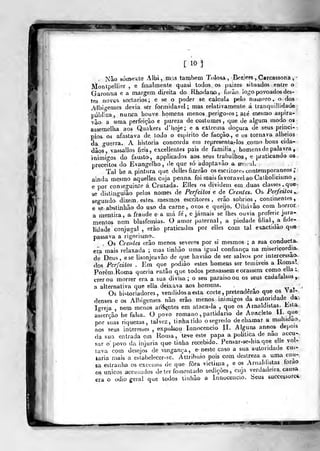 [ 10]
Não sóineite Albi, mas tambí?m Tolosa, Bei?,!eFS,Carcassona,
MontpelUer , e finalmente quasi todos os paizes situados ecvtre o
Garouna e a margem direita do Rhodarwo, foiào logo povoados des-
tes novQS. sectários; e se o poder se calcula pelo nuijoero» o dos
AlbÍJ-enses devia ser formidável; mas relativamente á iranquillidade
públfca, nunca houve homens menos perigo-^os ; até mesmo aspira-
vão a uma perfeição e pureza de costumes, (^.ue de algum modo os
assemelha aos Quakers d' hoje; e a extrema doçura de seus princi-
pios. oá afastava de todo o espirito de facção., e os tornava alheios
da o-uerra. A historia concorda em represenla-Ios como bons cida-
dão?, vassallos fieis., excellentes pais de família., homens de palavra ,
ínimi"-os do fíiusto, applicados aos. seus trabalhos, e praticando os
preceitos do Evangelho, de qu.e só adoptavão a mo-il.
Tal he a pintura que. delles fizerão os esc riiores contemporâneos ;
ainda mesmo aquelles.cuja penna foi mais favorável ao Calholicismo ,
e por conseguinte á.Cruzada. Elles os dividem em duas classes, que-
se distinguiào pelos nomes de Perfeitos e de Crentes. Os Perfeitos y,
segundo, dizem esles. mesmos escritores, erâo sóbrios, continentes,
e se abstinhão do us-o da carne , ovos e queijo. Oibávâo com horror.
a mentira, a fraude e a má fé, e jamais se lhes ouvia proferir jura-
mentos nem blasfenvas. O amor paternal, a piedade filial, a fide-
lidade conjugal , erâo praticados por elles com tal exactidão que
passava a rigorismo..
, Os Crentes erão menos severos por si mesmos ; a sua conducta.
era mais relaxada ; mas tinhào uma igual confiança na misericordja-
de Deus, ese Usonjeavâo de que haviào de ser salvos por intercessão
dos Perfeitos . Era que podiào estes homens ser temíveis a Ronial
Porem, Roma queria então que todos pensassem corassem como ella t
crer ou morrer era a sua divisa; o seu paraisoou os seus cadafalsos»
a alternativa que ella deixava aos homens.
xr i
Os historiadores, vendidos a esta corte ,
pretenderão que os > al-
denses c os Albigenses- não erâo menos inimigos da autoridade da-.
Igreja. , nem menos ar'tS<<ntes em alaca-ia ,
que os Arnaldistas. Esta
asserção he falsa. O povo romano ,
partidário de Aixacleto H-.Jji^®
por suas riquezas, talvez, tinha tido o segredo de chamar a muludao
aos seus interesses , exp^Osou Innocencio lE Alguns annos depois
da sua entrada em Rou)a, teve este papa a politica de nao accu--
sar o' povo da injuria que tinha recebido. Pensar-se-hiaqne e le voN
tava com desejos de vingança, e- neste caso a sua autoridade cui-
èaria mais a eslabelecer-se. Atlribuio pois com destreza a uma cau-
sa estraulia os exce5sos de que fora victima ,
e os Arnaldi^tas íorao
os únicos accusíidos deter fomentado sedições, cuja verdadeira, causa
era o ódio geral que todos linhão a Innocencio. Seus successoreí,
 