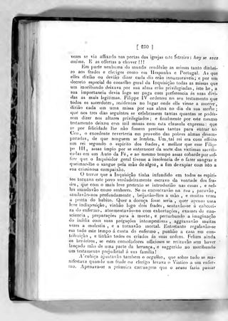 !
[ S30 ]
vezes se via affixado nas portas das igrejas e^c Í!ítre;ro : hoy se saca
anima. E as offertas a chover ! !
Éni parte nenhuma do mundo renderão as missas tanto dinhei-
ro ao5 frades e cle;igos como em Hespanha e Portugal. As que
elles diziào ou deviào dizer cada dia erào innumeraveis ; e por um
decreto especial do conselho geral da inquisição todas as missas que
um moribundo deixava por sua alma erão privilegiadas, isto he , a
sua importância devia logo ser paga com pieferencia ás suas divi-
das as mais legitimas. Fiiippe IV ordenou no seu testamento que
todos os sacerdotes, residentes no lugar onde elle viesse a morrer,
diriào cada nn uma missa por sua alma no dia da sua morte;
que nos três dias seguintes «e celebrassem tantas quantas se podés-
sem dizer nos altares privilegiados ; e finalmente por este mesmo
testamento deixou cem mil missas com esta clausula expressa: que
se por felicidade lhe não fossem precisas tantas para entrar no
Ceo , o excedente reverteria em proveito das pobres almas desam-
paradas, de que ninguém se lembra. Um. tal rei era com'effeito
um rei segundo o espirito dos frades, e melhor que esse Filip-
pe }[[, assaz ímpio por se enternecer da sorte das viclimas sacrifi-
cadas em ura Auto da Fé, e ao mesmo tempo assaz cobarde por sof-
írer que o Inquisidor geral tivesse a insolência de o fazer sangrar e
queimar-lhe o sangue pela mão do algoz , a fim de expiar com isto a
sua criminosa compaixão.
O terror que a Inquisição tinha infundido em todos os espiri-
tes tornava este povo verdadeiramente escravo da vontade dos fra-
des, que com o mais leve pretexto se introduzião nas casas , e nel-
las mandavâo como senhores. Se os enconíravão na rua ,
paravào,
saudavão-nos profundamente , beijavào-lhes a mão , e muitas vezes
a ponta do habito. Quer a doença fosse seria ,
quer aj^enas uma
leve indisposição, vinhão logo dois frades, sentavão-se ú cabecei-
ra do enfermo, atorraentavão-no com cxhortaçòes, exames de con-
sciência ,
preparações para a morte, e perturbando a imaginação
do inieliz com suas pregações intempestivas , aggravavào muitas
vezes a moléstia , e a tornavão mortal. Entretanto regalavão-se
^'^ 'od° ^^^® tempo á custa do enfermo ,
punhão a casa em con-
tribuição , e tinhão todos os criados ás suas ordens. Felizes ainda
os herdeiros, se estes consoladores ofíiciosos se reliravão sem haver
lançado mão de uma parte da herança, e suggcrido ao moribundo
um testamento prejudicial á sua família!
A'cublça njunlavào também o orgulho, que sobre tudo se ma-
nifestava quando um frade ou clérigo levava o Viatico a um enfer-
mo. Apenava-se a primeira carruagem que o acaso fazia passar
 