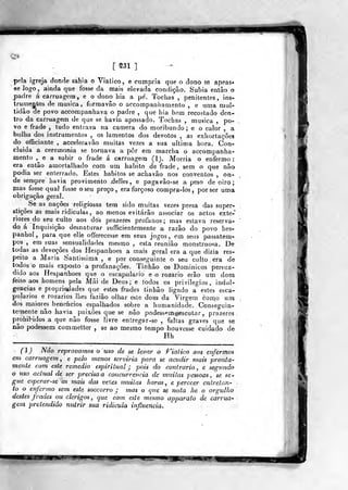 MM
i
S31 ]
pela igreja donde sahia o Viatico, e cumpria que o dono se apeas*
se logo, ainda que fosse da mais elevada condição. Subia então o
j)adre á carruagem, e o dono hia a pe'. Tochas ,
penitentes, ins-
trumentos de musica, formavão o accompaniíamento , e uma mul-
tidão de povo accompanhava o padre ,
que bia bem recostado den-
tro da carruagem de que se havia apossado. Tochas , musica ,
po-
vo e frade , tudo entrava na camera do moribundo; e o calor , a
bulha dos instrumentos , os lamentos dos devotos , as exhortações
do officiante , acceleravào muitas vezes a sua ultima hora. Con-
cluída a ceremonia se tornava a pôr em marcha o accompanha-
mento ,^
e a subir o frade á carruagem (1). Morria o enfermo
era então amortalhado com ura habito de frade, sem o que não
podia ser enterrado. Estes hábitos se acha vão nos conventos , on-
de sempre havia provimento .delles, e pagavâo-se a peso de oiro ;
mas fosse qual fosse o seu preço, era forçoso eompra-ios ,
por ser uma
obrigação geral.
Se as nações religiosas tem sido muitas vezes presa das super-
stições as mais ridiculas , ao menos evitarão associar os actos exte-
riores do seu culto aos dos prazeres profanos ; mas estava reserva-
do á Inquisição desnaturar sufficientcmente a razão do povo hes-
panhol ,
para que elle offerecesse em seus jogos, cm seus passatem-
pos , em suas sensualidades mesmo, esta reunião monstruosa. De
todas as devoções dos Hespanhoes a mais geral era a que dizia res-
peito a Maria Santíssima , e por conseguinte o seu culto era de
todos o mais exposto a profanações. Tinkâo os Dominicos persua-
dido aos Hespanhoes que o escapulário e o rozario erão um dom
feito aos homens pela Mãi de Deus; e todos os privilégios, indul-
gências e piopriodades que estes frades tinhâo ligado a estes esca-
pulários e rozarios llies faziâo olhar este dom da Virgem como um
dos maiores benehcios espalhados sobre a humanidade. Conseguin-
temcnte não havia paixões que se não podessem«escutar ,
prazeres
prohibidos a que não fosse livre eníregsr-se , faltas graves que se
não podessera commetter , se ao mesmo tempo houvesse cuidado de
Hh
(l) Não reprovamos o uso de se levar o Ciático aos enfermos
em carruagem , e pelo menos serviria para se acudir mais pronta-
mente com este remédio espiritual j pois do contrario, e segundo
o uso actual de ser precisa a concurrencia de 7nuiias pessoas, se se-
gue espcrar-se as mais das vezes muitas horas , c perecer entretan-
to o enfermo sem este. soccorro j mas o que se nota he o orgulho
destes frades ou clérigos, que com. este mesmo apparato de carrua-
gem pretendião nutrir sua ridicula influencia.
.mm iiKUJT?
 