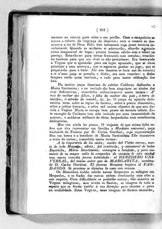 [ gs§ ]
recorrer ao rozario para obter o seu pordâo. Com o escapulário «e
eslava a coberto da vingança do demónio; com o rozario se des-
armava a ira de Deus. JKrão dois talismanes cuja pos>>e tornava in-
vulnerável. Quando as mulheres se adornavâo, olhavâo ajozario
corao inseparável do leque ; poucos homens sabião sem. o trazer ao
pescoço. Rezavão-no para tornar favoráveis suas a-madas ; rczavão-
no também para que um rival os nâo perturbasse. Era invocando
a Yirgem que se ajustavão para um lujjar aprazado, que- se dava
principio a uma serenata,, que se esperava ganhar ao jogo ,
que se
preparavâo para o baile. Até nos theatros se fazia uso do rozario;
6 se n'ama peça se prendia o diabo , era com rozarios : o diabo
lançava entào urras terríveis, e tudo para maior edificação dos
fieis.
Ha muitas peças tbeatraes^ do celebre Calderon dedicadas a
Maria Santíssima ; ena verdade- são bem singulares os titulos das
suas dedicatórias , concebidos ordinariamente nestes termos :
^*
mài do melhor dos filhos, d filha do melhor dos pais , á torre de
marfim,, d esirella da manhã, ôfc. àjc. O corpo da epistola dedi-
catória versa sí>bre as regras do iheatro , sobre a poesia dramática,
sobre a critica literária, e sobre mil outros objectos de que sem du»
vida a Virgem Maria se occupa bem pouco na morada celeste. Es-
te exemplo de Calderon tem sido imitado por uma immensidade de
autores, e achâo-se milhares de obras hespanholas com semelhantei
dedicatórias.
Mas isto ainda he pouco. O viajante de que acima- fallei re-
fere que vira representar em Sevilha, o Herdeiro unicersal, peça
traduzida do Francez por D. Carlos Gordoni, cuja representação
fora em honra e a beneficio de Maria Santissima* Elle transcreve
o texto do cartaz , concebido nestes termos :
^ la irnpcratri% de los cielos , madre dei' P^erbo eterno , nor»
te de ioda Hespaéa, alivio, fiel centinela , y antemural de todos
Mspanoles , Maria Sanctissima; consagra a beneficio, y para au»
mento de su mayor culto la compania de cómicos de esta eiudad
una nueva comsdia jocosa intitulada : el HEREDERO UJVT-
KERS^L, dei mismo autor que la M^RGj4R1Tj1, nombra^
do D. Carlos Gordoni. El famoso Romano baylera el FAN'
DjINGO. Sé previenc se ilumina la casa con aranas^
Os Dominicos tinhâo sabido tornar frequentes os milagres em
Hespanha, e os frades das outras ordens rivalizavão com elles a
este respeito. Com difficuidade se poderião contar, nâo somente as
Virgens milagrosas, mas ainda os Santos, as imagens de toda a
espécie que os frades tinhão á sua devoção para entreter o povo
jQa credulidade. Estas Virgens, estas imagens de Santos choravão.
 