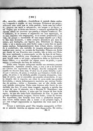 r233 ]
rião, escrevião, cobriâo-se , descobriâose á vontade destes senho-
res, e segundo o exigião os seus interesses* Evitava-se um perigo,
a,chava-se uma coisa que se tinha perdido, havia uma boa colhei-
ta, chegava um navio a salvamento, era sempre a tal Santo, a
tal Virgem que se devia esta fortuna, e cunípria agradecer-lho por
alguma offerta ao convento que possuía a imagem bemfeitora. Pe-
lo coiitiario , se os homens se enganavâo em suas esperanças , sg
as suas emprezas eráo desgraçadas., se os revezes perturbavâo a sua
vida. be porque a enormidade de suas culpas impedia que o San-
to lhes fosse favorável, e então cumpria abranda-lo por meio de
missas, por fundações, por legados pios. Felicidade ou desgraça
vinha a ser o mesmo para estes frades : uma e outra lhes era igual-
mente rendosa. Independentemente deste tributo diário, extorqui-
do á credulidade, esta multidão de imagens milagrosas contribuía
também para povoar os cárceres da Inquisição. Passava um Judeo
por diante de um Crucifixo sem o saudar, nâo se tinha nra Chris-
tâo novo confessado e commungado no dia da festa de ,tal Santo,
tinha um piloto soffrido uma tempestade, e nâo havia promettido
nem levado nada a tal igreja , apossavâo-se delles os familiares do
Santo Officio, e o resultado era alguns annos de prisão , e quasi
sempre a confiscação dos bens do incrédulo.
Todas estas imagens milagrosas rendião aos conventos sommas
consideráveis. Apontarei somente uma, e vem a ser a do Santissi-
mo Christo dos Agostinhos de Burgos. Era-lhe consagrada uma
capella no claustro desta casa. O altar era de prata doirada; a gra-
de que o cercava, de prata; o retábulo que formava o fundo da ca-
pella , de prata; e da abobada pendião cincoenta alampadas , tam-
bém de prata, que se accendiâo nas grandes solemnidades. A san-
ta imagem nâo se expunha aos olhos do povo senão nas grandes
festividades, e estava ordinariamente encoberta por cortinas borda-
das de pérolas, rubins e diamantes, que se nâo abriâo senão
com grandes ceremonias. Todas estas riquezas erâo fructo da cre-
dulidade dos fieis. O autor desta imagem , segundo a opinião das
pessoas de uma fé relaxada, era o discípulo S. Nicodemos ; mas
a dos verdadeiros devotos, a única que um homem de bem devia
seguir, he que ella tinha vindo directamente do Ceo. A posse das
grandes riquezas suscita invejosos. Outros frades, ciosos da fortuna
dos Agostinhos, lhes furtarão duas vezes a productiva imagem,
mas outras tantas tornou ella a tomar o seu primeiro lugar, o
por este milagre augmentárão os Agostinhos dez vezes mais a sua
receita.
Graças á ignorância geral! Nos templos consagrados ao Eter-
no se achavão reunidos os objectos mais dispat atados. He assim ,^
Hh ^
1^^,
 