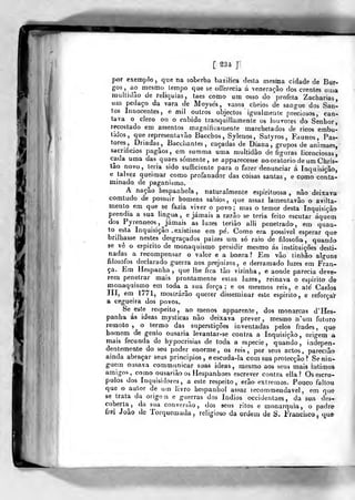 [ ^34 ]
por exemplo ,
que na soberba bazilica desta mesma cidade de Bur-
gos ,
ao mesmo lempo que se ofíerecia á veneração dos crentes uma
inullidão de relíquias, taes como um osso do profeta Zacharias,
um pedaço da vara de Moysés, vasos cheios de sangue dos San-
tos Innocentes, e mil outros objectos igualmente preciosos, can-
tava o clero on o cabido tranquillamenle os louvores do Senhor,
recostado em assentos magnificamente marchetados de ricos embu-
tidos, que represenlavâo Bacchos, Sylenos, Satyros , Faunos, Pas-
tores, Driadas^, Bacchantes , caçadas de Diana, grupos de animaes,
sacrifícios pagãos, em summa uma multidão de figuVas licenciosas,
cada uma das quaes somente, se apparecesse nooratorio de um Chris-
tâo novo, leria sido sufficiente para o fazer denunciar á Inquisição,
e talvez queimar como profanador das coisas santas , e como conta-
minado de paganismo.
A nação hespanhola , naturalmente espirituosa , não deixava
comtudo de possuir homens sábios, que assaz lamentavào o avilta-
mento em que se fazia viver o povo; mas o temor desta Inquisição
prendia a sua lingua, e jamais a razão se teria feito escutar áquem
dos Pyrenneos, Jamais as luzes terião alli peneirado, em quan-
to esta Inquisição .existisse em pé. Como era possivel esperar que
brilhasse nestes desgraçados paizes um só raio de filosofia, quando
se vê o espirito de monaquismo presidir mesmo ás instituições desti-
nadas a recompensar o valor e a honra? Em vão tinhâo alguns
filósofos declarado guerra aos prejuizos, e derramado luzes em Fran-
ça. Em Hespanha, que lhe fica tão vizinha, e aonde parecia deve-
rem penetrar mais prontamente estas luzes, reinava o espirito de
monaquismo em toda a sua força; e os mesmos reis, e até Cados
IIÍ, era 1771, mostrarão querer disseminar este espirito, e reforçaV
a cegueira dos povos.
Se este respeito, ao menos apparente, dos monarcas d'Hes-
panha ás ideas mysticas não deixava prever, mesmo n'um futura
remoto, o termo das superstições inventadas pelos frades, que
homem de génio ousaria íevantar-se contra a Inquisição, origem a
mais fecunda de hypocrisias de toda a espécie, quando, indepen-
dentemente do seu poder enorme, os reis, por seus actos, parecião
ainda abraçar seus princípios, eescuda-la com sua protecção? Senin-
guem ousava communicar suas ideas, mesmo aos seus mais rntimos-
amigos, como ousariào os Hespanhoes escrever contra ella ? Os escrú-
pulos dos Inquisidores, a este respeito, erão extremos. Pouco faltou
que o autor de um livro hespanhol assaz lecommendavel , em que
se trata da origon e guerras dos índios occidentaes, da sua des-
coberta, da stia conversão, dos seus ritos e monarquia, o padre
frei João de Torquemada, religioso da ordem de S. Francisco, que
 