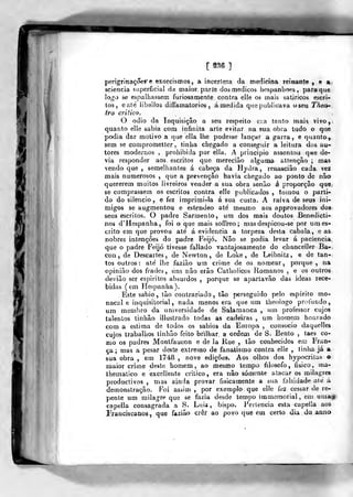 [ me ]
perigrinaçoere exorcismos, a incerteza da medicina reinante , e a
sciencia superficial da maior parte dos médicos hespanhoes, para que
logo se espalhassem furiosamente contra elle os mais satíricos escri-
tos, eaté libelios diífamatorios , á medida que publicava oseu Thea-
iro critico.
O ódio da Inquisição a seu respeito era tanto mais vivo,-
quanto elle sabia cora infinita arte evitar na sua obra tudo o que
podia dar motivo a que ella lhe podesse lançar a garra, e quanto,
sem se comprometter , tinha chegado a conseguir a leitura dos au-
tores modernos , prohibida por ella. A principio assentou qne de-
via responder aos escritos que merecião alguma altenção ; mas
vendo que , semelhantes á cabeça da Hydra, renasciâo cada vez
mais numerosos ,
que a prevenção havia chegado ao ponto de não
quererem muitos livreiros vender a sua obra senão á proporção que;
se comprassem os escritos contra elle publicados , tomou o parti-
do do silencio, e fez imprimi-la á sua custa. A raiva de seus ini-
migos se augmentou e eslendeo ate mesmo aos approvadores dos
seus escritos. O padre Sarmento, um dos mais doutos Benedicti-
nos d'Hespanha, foi o que mais sofíreo ; masdespicou-se por um es-
crito em que provou até á evidencia a torpeza desta cabala, e as
nobres intenções do padre Feijó. Nâo se podia levar á paciência,
que o padre Feijó tivesse fallado vantajosamente do chanceller Bai»;
con , de Descartes, de Newton, de Loke , de Leibnitz, e de tan-
tos outros: ate' lhe faziâo um crime de os nomear, porque , na
opinião dos frades, uns nâo erâo Catholicos Romanos , e os outros
devião ser espíritos absurdos ,
porque se apartavão das ideas rece-
bidas (em Hespanha).
Este sábio, tão contrariado, tão perseguido pelo espirito mo-
nacal e inquisitorial , nada menos era que um theologo profundo,
um membro da universidade de Salamanca , um professor cujos
talentos tinhão illustrado todas as cadeiras , um homem honrado
com a estima de todos os sábios da Europa , consócio daquelles
cujos trabalhos tinhão feito brilhar a ordem de S. Bento , taes co-
mo os padres Montfaucon e de la Rue , tão conhecidos em Fran-
ça ; mas a pesar deste extremo de fanatismo contra elle ,
tinha já a
sua obra , em 1748 , nove edições. Aos olhos dos hypocrila» o
ruaior crime deste homem, ao mesmo lerapo filosofo, físico, xna-
thematico e excellente critico, era nâo somente atacar os milagres
productivos , mas ainda provar fisicamente a sua falsidade ate á
demonstração. Foi asáim ,
por exemplo que elle fez cessar de re-
pente um milagre que se fazia desde tempo imniemorial, em umagi
capella consagrada a S. Luií, bispo. Pertencia esta capella aos
Irancjscaiios., que fazião crer ao povo que em certo dia do anno
 