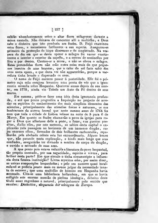 dl. héh
[ ^37 J
caTíiso abundantemente sobre o altar flores milagrosas durante a
missa cantada. Não deixava de concorrer alli a multidão, e Deus
sabe o dinheiro que isto produzia aos frades. D. Feijó examinou,
estas flores, e Teconlieceo facilmente a sua espeaie. Assegurou-se
primeiro da protecção do bispo diocesano e do magistrado. Na vés-
pera do dia em que se devia operar o milagre fez varrer exacta-
mente o interior e exterior da capella, e a cercou de sentinellas por
fora e por dentro. Cantou-se a missa , e não se obrou o milagre.
Estas pretendidas flores não erão outra coisa mais do que peque-
nos insectos de azas brancas ,
que o calor do sol fazia sahir dos
ovos nesta época, e que desta vez não apparecêrâo, porque a var-
redura tinha levado e dispersado os ovos.
O nome de Feijó mereceo passar á po&íeridade.. Elle foi o pri-
meiro cuja mão corajosa levantou uma ponta do ve'o que a igno-
rância estendia sobre Hespanha. Quatorze annos depois da sua mor-
te , em 1778, ainda vio Toledo um Auto da Fe dentro de seus
muros.
Em summa, póde-se fazer uma idéa desta ignorância profun-
da , e ate' que ponto progredira a Inquisição no projecto de arre-
dar os espirites do conhecimento dos mais simplices elementos das
sciencias ,
principalmente das sciencias físicas e naturaes, se nos
lembrarmos da aurora boreal que neste mesmo anno de 1764 fez
com que toda a cidade de Lisboa velasse na noite de 5 para 6 de
Março. Em quanto os frades chamavão o povo ás igrejas para ro-
gar a Deus que affastasse delle a peste, a fome, e as guerras pre-
ditas, dizião elles, por este meteoro, os sábios desta capital o ex-
plicavâo pela passagem no horizonte de um immenso dragão , Cu-
jos enormes olhos, formados de dois brilhantes carbúnculos, espa-
Ihavão pela abobada celeste esta luz extraordi-naria. Alguns houve
que, não parando nesta explicação, e hindo mais longe que seus
confrades, assegurarão ter divisado a sombra do corpo do dragão,
e ouvido o estrondo de suas azas.
A que ponto pois estava reduzida a literatura do povo hespanhoíj
tão próprio comtudo, por sua sagacidade, espirito e viveza, para
brilhar nesta parte? Em que circulo o tinha circunscripto a influen-
cia desta funesta instituição? Livros mysticos erão, por assim dizer,
as únicas Gompoáções hespanholas; e pelo seu numero quasi incal-
culável se poderia pouco mais ou menos julgar da necessidade inna^
ta de escrever, que uma multidão de homens em Hespanha havia
mostrado. Cita-se uma bibliolheca hoMandeza , em que se havia
coUigido este enorme montão de piedosa ideologia , debaixo deste
titulo assaz engenhoso e notável, principalmen(e pelo sentido que
eavolve; DiaUctica^ «hquencia dosT selvagens da Europa.
P.IPUIi
M Wtfg-
 