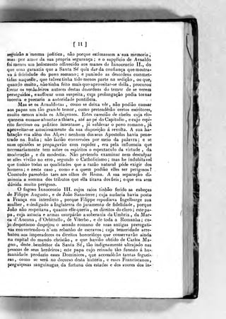 [11]
seguirão a mesma íjoíilica, nâo porque es-timassem a sua memoria,
mas por amor da sua própria segurança ; e o supplicio de Arnaldo
foi meuos uai holocausto oífurecido: aos manes de fnnocencio II., do
que urna "^araalia que a Santa Se' quiz dar da confiança que mostra-
va á iVJelidadfr do. povo yomano ; e punindo as desordens coinmet-
tidas iiuqueJle, que talvez tinha tido menos parte na sedição, ou que,
quando muito, nào tinha feilo mais que aproveitar-se delia, procurou
livrar os verdadeiros autores destas dcaordens do. temor de se verem
perseguidos, esuífocaj- uma suspeita, cuja prolongaçâo podia tornar
incerta e piecaria a autoridade pontifícia.
Mas se os Arnaldistas , como se deixa ver, não podiâo causar
aos papas um tão grande temor, como pretenderão certos escritores,
muito menos ainda os Aibií>enses. Estes careciâo de chefes cuja elo-
quência ousasse afrontar a thiara , até ao pé do Capitólio, ecujo espi-
rito faccioso ou politico intentasse , já sublevar o povo romano , já
aproveitar-se astuciosamente da sua disposição á revolta. A sua ha-
bitação era além dos Alj;esí nenhum dos seus Apóstolos havia pene-
trado na Itália ; nào faziâo conversões por meio da palavra ; e se
suas opiniões se propaga vão com rapidez , era pela influencia que
necessariamente tem sobre os espíritos o espectáculo da virtude , da
inodvíração , e da modéstia. Não pretendo examinar nem descufpar
se elles vivião no erro, segundo o Catholicismo ; mas he indubitável
que tinhào todas as qualidades que a razão natural pode exigir dos
homens; e neste caso , como e a quem podião elles ser perigosos?
Comtudo parecerão taes aos olhos de Roma. A sua separação di-
minuia a somma dos tributos que ella tirava dos fieis ; o que era sem
dúvida muito perigoso.
O fogoso Innocencio TIL cujos raios tínhâo ferido as cabeças
de Filippe Augusto, e de João Sans-terre ; cuja audácia havia posto
a França em interdicto ,
porque Filippe repudiava Ingelburge sua
mulher , e desligado a Inglaterra do juramento de fidelidade ,
porque
João não respeitava, quanto elle queria, os direitos do clero; este pa-
pa, cuja astúcia e armas usurparão a soberania daUmbria, da Mar-
ca d'Ancona, d'Orbiltello, de Viterbo, e de toda a Komanha ; cu-
jo despotismo despojou o senado romano de suas antigas prerogati-
vas eonvertendo-o n'um rebanho de escravos; cuja temeridade arre-
batou aos imperadores os direitos honorificas que conservavâo ainda
na capital do mundo christâo , e que h^vião obtido de Carlos, Ma-,
gno, deste bemfeitor da Santa Sé, tão indignamente viltrajado nas
pessoas de seus herdeiros; este papa cujo reinadq tão funesto á hu-.-
manidade produzio esses Dominicos, qtie accendêrão tantas foguei-,
ras , como so verá no decurso desta história, e esses Franciscanos,
preguiçosas sanguixugas da fortuna dos estados e dos suores doá in-
 