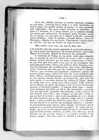 [ S38 ]
¥.
i )
Afora isto, fabulas, hiàlorias ou novelas amorosas, comedias
ou entremezes , auios em que os frades e o diabo representâo um
grande papel, ^um grande numero de poesias, ás vezes agradáveis
pela imaginação , mas quasi sempre estranhas ao raciocínio, ao
gosto e á natureza , eis a única carreira que os prejuizos deixarão
aos autores para percorrerem. Os primeiros poetas francezes canta-
rão os amores, e a sua musa era a bellezae a filosofia: o primeiro
poeta castelhano , frade de profissão, Gonçalo Berceo, cantou S.
Domingos, eBaccho foi o seu Apollo, Para concluir aminhaempre-
za, diz elle, creio que me bastará um copo de bom vinho:
Bien valara , como creo , um vaso de buen vino
e he comtudo entre este enorme aggregado de producções mysticas
de contos muitas vezes licenciosos , de comedias barbaras ,
que se acha
Miguel de Cervantes. Miguel de Cervantes tão perseguido!
A vizinhança da França era um verme roedor para a Inquisi-
ção. A presença de um livro francez Ilie causava febre; e por seus
terrores pânicos dir-se-hia que um secreto presentiniento a adver-
tia que^desle paiz devia partir o raio que ura dia a esmagaria. Que
precauções para obstar a leitura das melhores obras francezas, eque
absurdos disparates não presidião muitas vezes a estes vigilantes cui-
dados ! Crer-se-ha sem custo que ella condemnou todas as obras de
Yoltaire; mas crer-se-ha que igualmente condemnou quantas elle
podesse publicar para o futuro? O index dos livros prohibidos pelo
iSanto Officio , e publicado por elle, formava, no principio deste sécu-
lo, dois enormes volumes infolio ,
que cumpria ler, para cada um
saber aquillo de qua devia absler-se em matéria de leitura : género
de estudo assaz novo, estudo para evitar o estudo. Todas as setna-
nas se affixava nas portas das igrejas a lista dos livros francezes que
agradava á Inquisição prohibir. A redacção destas listas, a incohe-
rente amalgama dos titulos que alli se vião amontoados ,
provavão
bem que estes frades ignorantes não conhecião , nem a matéria de
que tralavão estas obras , nem a lingua em que erão escritas: o
que era fácil de conhecer , não só pela impudência de certos titulos
de livros licenciosos que se vião apparecer nestas listas em grandes
letras, e pela gravidade dos titulos de outros livros , bem espanta-
dos sem duvida de se acharem em semelhante companhia, mas mui-
to principalmente pelos motivos destas diversas prohibiçÒes, que os
pre'gadores se permiltião desenvolver no púlpito. He assim ,
por ex-
emplo, que sendo utn dia apprehendido em casa de um livreiro uin
peq ueno fardo de njáos romai se achou eu Ire elles uu) ,
que a
decência me não |)ermitle nomear, e o pregador prohibio a sua
leitura, porque, dizia elle, sendo S. Tiíereza a sua heroina , se
 
