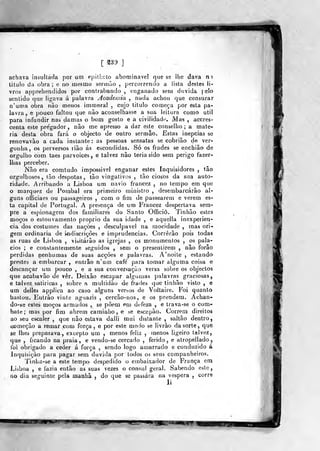 [ ^39 ]
achava insultada por um epilhclo abominável que se lhe dava m
titulo da obra ; e no mesmo sermão ,
percorrendo a lista destes li-
vros apprehendidos por contrabando , enganado sem duvida pelo
sentido que ligava á palavra Academia , nada achou que censurar
n^unia obra não menos immoral . cujo titulo começa por esta pa-
lavra, e pouco faltou que não aconselhasse a sua leitura como útil
para infundir nas damas o bom gosto e a civilidade. Mas , accres-
centa este pregador , não me apresso a dar este conselho ; a maté-
ria desta obra fará o objecto de outro sermão, Estas inepcias se
renovavão a cada instante: as pessoas sensatas se cobrião de ver-
gonha, os perversos riâo ás escondidas. Só os frades se enchiâo de
orgullio com taes parvoíces, e talvez não teria sido sem perigo fazer-
Ihas perceber.
Não era comtudo impossível enganar estes Inquisidores , tão
orgulhosos, tão déspotas, tão vingativos , tão ciosos da sua auto-
ridade. Arribando a Lisi^oa um navio francez , no tempo em que
o marquez de Pombal era primeiro ministro , desembarcarão al-
guns officiaes ou passageiros , com o fim de passearem e verem es-
ta capital de Portugal. A presença de um Francez despertava sem-
pre a espionagem dos familiares do Santo Offició. Tinhão estes
moços o estouvamento próprio da sua idade , e aqucila inexperiên-
cia dos costumes das nações , desculpável na mocidade , mas ori-
gem ordinária de indiscrições e imprudências. Correrão pois todas
as ruas de Lisboa , visitarão as igrejas , os monumentos , os palá-
cios ; e constantemente seguidos , sem o presen tirem , não forâo
perdidas nenhumas de suas acções e palavras. A' noite , estando
prestes a embarcar , entrâo n'um café' para tomar alguma coisa e
descançar um pouco , e a sua conversação versa sobre os objectos
que acabavão de ver. Deixão escapar algumas palavras graciosas,
e talvez satiricas , sobre a mvdlidáo de frades que tinhão visto , e
um delles applica ao caso alguns versos de Voltaire. Foi quanto
bastou. Eutrão vinte aguazis , cercão-nos, e os prendem. Achan-
do-se estes moços armados , se põem em defeza , e trava-se o com-
bate; mas por fim abrem caminho, e se escapào. Correm direitos
ao seu escaler ,
que não estava daili mui distante , saltão dentro,
oomeçâo a remar com força , e por este modo se livrão da sorte, que
se lhes preparava, excepto um , menos feliz , menos ligeiro talvez,
que , ficando na praia, e vendo-se cercado , ferido, e atropellado,
foi obrigado a ceder á força , sendo logo amarrado e conduzido á
Inquisição para pagar sem duvida por lodos os seus companheiros.
Tinba-se a este tempo despedido o embaixador de França em
Liàboa , e fazia então as suas vezes o cônsul geral. Sabendo este,
no dia seguinte pela manhã , do que se passara na véspera ,
corr®
li
 