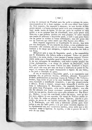 i
[ '240
]
a casa do marque? de Pombal para lhe pedir a entrega do preso,
encarregando-se de o fazer castigar, se elíc com effeito fosse culpa-
do. Eáse negocio, lhe responde o marquez, he sem duvida de bem
pouca monta, e n'ontra qualquer parte seria sem consequência; mas
aqui muda muito de figura. O que me pedis he superior ao meu
poder; e se eu quizcsse usar de autoridade, nem posso prever nem
dizer-vos o que poderia resultar em meu prejuizo. O único recurso
que tendes he procurar o Inquisidor geral, e tudo o que posso fazer-
vos he juntar as minhas ás vossas sollicitaçòes ; mas não posso dei-
íiar de dizer-vos que temo muito que ellas fiquem sem effeito.
Esta resposta augmentou as inquietações do cônsul, mas nem
por isso desoorçoou. O seu caracter era firme, a sua prudência con-
summada: elle conhecia não só a dignidade do nome francez, mas
também a do cargo que occnpava, e esperou raante-las ern toda a
sua força.
Dirigio-se pois a casa do Inquisidor geral, e lhe responderão
que S. Eminência não faltava enlão a ninguém. Voltou na manhã
seguinte, e na outra ainda, e teve sempre a mesma resposta. Conhe-
cendo então que o Inquisidor geral se esquivava de lhe fallar, mon-
ta na sua carruagem de ceremonia, com todo o cortejo próprio das
visitas diplomáticas, e se dirige ao palacia da Inquisição, onde
ftiz pedir audiência em nome d'el-rei seu amo. Comtudo o ín()ui-
sidor geral não ousa por esta vez levar a insolência ao ponto de lha
negar. O ministro lhe expõe francamente o objecto da sua visita,
tí lhe pede a liberdade do preso.
A isto se encoleriza o Inquisidor geral, e os argumentos que
emprega são as palavras heresia, athcismo , filosofia, 'i emerario
Proferir publicamente as máximas ímpias de Voltaire! De Voltaire,
Senhor, cujo^ nome só por si he uma blasfémia! Cumpre que haja
uma reparação a semelhante escândalo, e que seja proporcionada
á offenía. Então o cônsul, sempre mais tranquillo á medida que
mais se inflammava iS. Eminência , lhe responde friamente: Se-
esje joyen fosse Portuguez , seria muito embora culpado; mas elle
não foi educado nos vossos costumes: presumio talvez que estava
ainda na sua pátria, donde sahe agora pela primeira vez. Em Fran-
ça, Senhor, o que vós considerais como um crime, nem ao mo-
nos seria objecto de um reproche. Os versos de Voltaire andão a!-
Ii na boca de todas as pessoas de bem. Sabe-los, cita-los a prc-
posilo, he prova de um espirito cultivado. Eu appéllo mesmo pa-
ra V. Eminência, que tem toda a instrucção precisa para fazer
justiça a um tão bello génio; e se por acaso encontra alguma coi-
sa repreliensivel em seus numerosos escritos, estou certo que a nào
imputará senão á ligeireza lo espirito, e não d pureza de sua te
nem de sua alma.
 