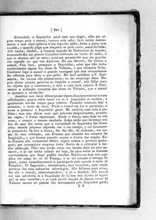 [Ul ]
Abrainkflo o Inquisidor geral com esle elogio, olha por al-
gum tempo para o cônsul , toma-o pela mão , fa-lo enlrar mansa-
mente e sem dizer palavra n'um segundo salão, fecha a porta com
cailela, e quando julga que ninguém os pôde ouvir , assim lhe falia
Alli tendes, Senhor, a imagem sagrada do Redemptor do mundo,
mostrando-lhe um grande Crucifixo coliocado no fundo do salão, e
que se elevava ale ao tecto; jurai-me perante elle que me guarda-
reis segredo no que vou dizer-vos. Eu sou discreto, lhe tornou o
cônsul. Pois bem, proseguio o Inquisidor, sabei que não tenho
conhecimento algum das obras de Voltaire, e que estimaria lè-las.
Conheceo logo o cônsul a grande vantagem que esta circunstancia
lhe offerecia para obter o que pedia. He fácil satisfazer a V. Emi-
nência, lhe tornou elle prontamente; eu me encarrego disso. De-
pois destas poucas palavras se despedio o cônsul , sem fallar mais
no objecto que o interessava, e dahi a uma hora possuio S. Emi-
nência a collecção completa das obras de Voltaire, que o cônsul
se apressou a enviar-lhe.
Assentou esto dever deixar passar alguns dias para renovar as suas
sollicitaçôes : queria entre tanto ver se o Inquisidor se resolvia, e
igualmente dar-lhe tempo para reflectir. Passarão courtudo dias e
semanas, e nada de novo. Perde o cônsul em fim a paciência, e
torna a procurar o Inquisidor geral. He recebido com toda a po*
litica ; mas não obtém mais que palavras insignificantes, promes-
sas vagas, e fracas esperanças. Ainda o visitou mais duas ou três
vezes , e sempre o mesmo resultado. Julga então que he tempo em
fim de usar dos meios que a curiosidade do Inquisidor lhe forne-
cera : manda preparar segunda vez o seu cortejo , e vai novamen-
te procura-lo. Já tive a honra, lhe diz elle, de reclamar, em no-
me do meu soberano, um Francez que retendes nos cárceres da
Inquisição, e que fizestes prender contra o direito das nações. Es-
te Francez não commelteo delicto algum contra o governo portu-
guez ; por conseguinte ninguém tinha direito de o subtrahir á mi-
nha protecção. Olho esta prisão como um insulto feito ao meu ca-
jacler, e se me tenho calado até hoje, foi para evitar as funestas
consequências que daqui podião resultar. Repito-vos hoje esta sup-
plica em nome do rei de França ; e se me recusais a entrega do
preso, passo immediatamente a participa-lo pelo correio á corte de
Versalhes. O Inquisidor, atemorizado, mas irresoluto, quer ainda
servir-se dos seus ordinários subterfúgios. Não fallemos mais n^sso,
lhe diz o cônsul, interrompendo-o ; o rei o decidirá. Elle pejará
em sua sabedoria se a Inquisição do Li^^boa tem diíeito de oppri-
mir os seus vassallos, e se uma pueril citação de alguns versos de
Voltaire merece ser punida tão severamente pelo Inquisidor geral,
li ^
^m
 