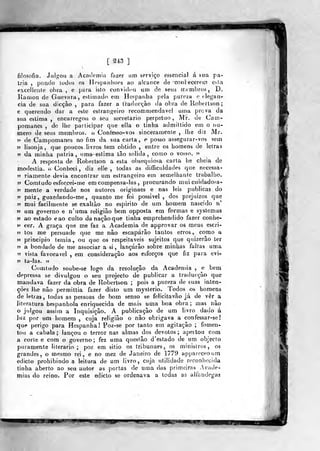 mã
[ 213 ]
filosofia. Julgou a .Academia fazer nm serviço essencial á sua pá-
tria ,
pondo lodos os Hospanlioes ao alcance de conlecerem esta
exccilenie obra , e para isto convidou um de seus intmbros , D.
líanion de Guevara, estimado em Hespanha pela pureza e elegân-
cia de sua dicção ,
para fazer a trariucçào da obra de Robertson ;
e querendo dar a este estrano-eiro recommendavel u(na prova da
sua eslin)a , encarregou o seu secretário perpetuo, M'r. de Cam-
pomanes , do lhe participar que ella o tinha admittido em o nu-
mero de seus membros. « Confesso- vos sinceramente , lhe diz Mr.
?5 de Campomanes no fim da sua carta, e posso assegurar-vos sem
55 lisonja, que poucos. livros tem obtido , entre os homens de letras
55 da minha pátria, umaeslima tão solida, como o vosso. 95
A resposta de Robertson a esta obsequiosa carta he cheia de
modéstia, u Conheci, diz elle , todas as difficuldades que necessa-
55 riamenle devia encontrar um estrangeiro em semelhante trabalho.
55 Comtudoesforcei-me em compensa-las, procurando m.ui cuidadosa-
55 mente a verdade nos autores originaes e nas leis publicas do
55 paiz, guardando-me, quanto me foi pos&ivel , dos prejuízos que
55 mui facilmente se exaltào no espirito de um homem nascido i
»5 um governo e n'uma religião bem opposta em formas e systemas
>5 ao estado eao culto danaçâoque tinha emprehendido fazer conhe-
»5 cer. A graça que me faz a Academia de approvar os meus escri-
55 tos me persuade que me nâo escaparão tantos erros, como a
55 principio temia, ou que os respeitáveis sujeitos que quizerão ter
55 a bondade de me associar a si, lançarão sobre minhas faltas uma
55 vista favorável , em consideração aos esforços que fiz para evi-
55 ta-las. 55
Cumtudo soubc-se logo da resolução da Academia , e bem
depressa se divulgou o seu projecto de publicar a traducçâo que
mandava fazer da obra de Robertson ;
pois a pureza de suas inten-
ções lhe não permittia fazer disto um myslerio. Todos os homens
de letras, todas as pessoas de bom senso se felicitavão já de ver a
literatura hespanhola enriquecida de mais uma boa obri
o julgou assitn a Inquisição. A publicação de um li
luz por um homem , cuja religião o não obrigava a confessar-se!
que perigo para Hespanha! Poz-se por tanto em agitação ; fomen-
tou a cabala; lançou o terror nas almas dos devotos; apeitou com
a corte e com o governo; fez uma questão d'estado de um objecto
puramente literário; poz em sitio os tribunaes, os ministros, os
grandes, o mesmo rei, e no mez de Janeiro de 1779 appareceourn
edicto prohibindo a leitura de um livro, cuja utilidade reconhecida
tinha aberto ao seu aitor as portas de uma das primeiras .Acade-
mias do reino. Por este edicto se ordenava a todas as alíí^.ndegas
a ; mas nao
livro dado á
mm^m mm-
 