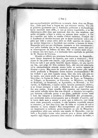 [ 5?44 J
que escrupulosamente prohibiçsem a entrada desta obra em Hespa-
nha , fosse qual fosse a lin^nia em que estivesse escrita. Por eile
se prohibia igualmente que a Acadcinia publicasse a traducçâoque
havia mandado fazer delia, e que já estava supprimida , e se lhe
determinava além disso que nomeasse dois dos seus membros, que
serião obrigados a fazer a critica ou censura deste escrito , a Um
de a espalhar por todos os estados d'el-rei calholico. Cumpre dar
á Academia os devidos louvores por se haver conduzido com o res-
peito que lodo o corpo sábio deve ao chefe supremo do estado, e
ao mesmo tempo com a dignidade que convém a homens de leiras,
llespondeo pois que por obediência nomearia os dois cofnmissarios ;
mas pedio também que se lhe permittisse nomear outros dois para
se encarregarem da defensa da obra. Nào çe insistio neste artigo :
a censura não teve lugar, e a traducçâo ficou sepultada no gabinete
de D. Ramon de Guevara.
Quando se reflecte nos princípios fundamentaes da Inquisição,
neste desejo insaciável de riquezas, que tanto a dominava , neste
ciúme de um poder sem limites, cuja perturbação a tinha sempre á
lerta eai tudo o que podia fazer-lhe algum ataque, no seu espirito
em fim, que julgo ter feito conhecer bem, não cauiará admiração
vê-!a constantemente armada contra todos os escritos capazes de
illustvar o povo. Mas como he possível que com tantas pèas tenha
ainda produzido a Hespanha tantos homens recommendaveis? He
na verdade o que mais espanto causa. Que nào teria sido pois es-
ta nação, que conta ainda em seus fastos literários os Ercillas, os
Quevedos , os Luizes de Leão, os Lopes de Vega, os Velasques,
os Villegas , os Sarmentos, os Cervantes, os Marianas, os LSorlis,
os Einbreras, os Sandovaes, os Agostinhos, os Llerreras , os Na-
varros , os Calderons , e tantos outros homens justamente celebres,
se se tivesse entregue a toda a liberdade do seu génio? Fatiemos
dos seus poetas. Acaso estariâo elles expostos aos reproches que
sem inuita reflexão talvez lhes tem dirigido a literatura estrangeira,
por haverem cultivado pouco o seu gosto, preferido muitas vezes
o luxo das imagens e metáforas á siiblimidade dos pensamentos,
por mostrarem mais a extravagância que a elevação d'esj)irito, por
se terem dado mais a recrear o povo que a instrui-lo, por terem
raras vezes procurado a verdade , e não haverem respeitado sempre
os costumes, se lhes fosse livre usar de todas as riquezas de que a
natureza os havia dotado? Mas transportemos por um momento
em imaginação os melhores génios francezes ao solo da liespanha ;
suspendamos sobre suas cabeças essa espada de Damocles, cujo ca-
bello a Inquisição tantas vezes cortava para a deixar cahir sobre
aquelies cuja lingua procurava fazer escutar o edioma da razão , e
 
