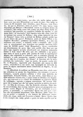 m
[ ^'^5 ]
conviremos, se somos justos, que elles não terião talvez podido
fazer n)ais que estes Hespanhoes que acabo de citar. JNào lerião os
Autos da Fé devorado esses Arnaldos , esses Pascaes, esses Nicr-
les , de que os Fiancezes tanto se jaclão ? Os iaios tantas vezes
despedid.os por Bcssuel e Bouidaloue contra os indignos levitas do
sacerdócio, não lerião acaso sido crimes aos olhos destes frades in-
quisidores, que presidiào aos supplieios bêbedos de orgulho, e, por
assim dizer, de dissoluções? Que fogueira teria sido assaz vasla pa-
Fa queimar esse poema de Boileau , obra prima in)inortal da p;oe-
sia franceza ? Acaso teria a piedade de Boileau achado perdão pa-
ra um delicio tão grave? Ponhamos junto do Santo Oíficio o in-
dulgente Massillon ;
ponhamos igualmente Fenelon , se a isjp nos
atrevemos sem tremer, e veriatr>os então o resultado. Ah! e que
seria se estendêssemos esta hypothese aos grandes escritores fran-
cezes do XVIII século! Estes Hespanhoes , diz-se, Sfcrificárão
aos divertimentos do povo. Que mais podião elles fazer por um
povo cuja cegueira os teria abandonado aos tyrannos conjurados
contra o bom senso? He certo que não cultivarão o seu gosto:
mas acaso se apura © gosto pela pratica de todas as superstições?
Alguns não respeitarão os costumes : mas os costumes dimanâo do
exemplo; e onde procura-los, quando o ministro do Todo-Pode-
íoso os não fixa á sombra dos altares? A literatura não lie inde-
pendente das instituições: vigor ou morto, he quanto recebe dei-
las. A Hespanha , opprimida pela Inquisição por espaço de 500
annos, assemelha-se a um navio cuja equipagem he devorada da
peste: se alguns marinheiros hábeis sobrevivem ao flagelío, he um
fenómeno.
A difficuldade de publicar em Hespanha uma obra, ainda mes-
mo ortliodoxa no pensar dos Inquisidores, era extrema; e para o
conseguir, cumpria primeiro sollicitar e obter uma multidão de
approvações. Eduardo Clarke , em suas cartas, teme faltar á ver-
dade contando somente três; e quasi nunca se obtinha a da Inquisi-
ção, que reservava a si o direito de condemnar ou approvar depois
da publicação, segundo o julgava conveniente. Os auíores erão
para ella o mestno que são nos paizes agrícolas os celeiros de reser-
va : em falta de vicíiraas, elles lhe fornecião alimíínto. Nisto não
ha encarecimento. Que homem instruído ignora as perseguições sus-
citadas contra Miguel de Cervantes, por ter combatido 05 p;f-.
juizos , a ignorância, as superstições? Quem não sabe qie o me»
Ihor dos historiadores hespanhoes, João Mariana, jazeo vinte an-
nos em prisão? e comtudo a sua historia da monarquia hespa-
nhola não chega senão até Fernando e Isabel. Qupuí duvida que
© seu exemplo não tenha gelado o génio de todos aquelles que se
 