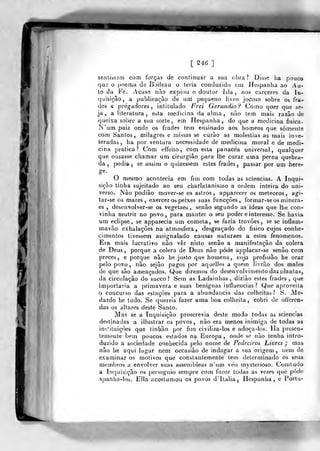 [ S46 ]
sentisssai com forças de continuar a sua obra? Disse ha pouco
que o poema da Bjileau o leria conduzido em Hespanlia ao Au-
to da Fé. yVcaso nào expiou o doutor Isla , nos cárceres da In-
(juisiçào, a publicação de uai pequeno livro Jocoso sobre os fra-
des c pregadores, intitulado Frei Gerúndio? Corno quer que se-
ja, a literatura, esta medicina da alma, nào tem mais razão de
queixa sobre a sua sorte, em Hespanlia , do que a medicina física.
]N'um paiz onde os frades tem ensinado aos homens que somente
com Santos, milagres e missas se curão as moléstias as mais inve-
teradas, ha por ventura necessidade de medicina moral e de medi-
cina pratica? Com effeito, com esta panacea universal, qualquer
que ousasse chamar um cirurgião para lhe curar uma perna quebra-
da ,
podia, se assim o quizessem estes frades, passar por um here-
ge.
O mesmo acontecia em fim com todas as sciencias. A Inqui-
sição tinha sujeitado ao seu charlatanismo a ordem inteira do uni-
verso. Nào podião mover-se os astros, apparecer os meteoros, agi-
tar-se os mares, exercer os peixes suas funcçôes, formar-seos minera-
es , desenvolver-se os vegetaes , senão segundo as ideas que lhe con-
vinha mutrir no povo, para manter o seu poder e interesse. Se havia
um eclipse, se appar^cia um cometa, se fazia trovões, se se inflam-
mavão exhalaçôes na atmosfera, desgraçado do físico cujos conhe-
cimentos tivessem assignalado causas naturaes a estes fenómenos.
Eia mais lucrativo não ver nisto senão a manifestação da cólera
de Deus, porque a cólera de Deus não pode applacar-se senão com
preces, e porque não he ju.sto que homens, cuja profissão he orar
pelo povo, não sejào pagos por aquelles a quem livrão dos males
de que são ameaçados. Que diremos do desenvolvimento das plantas,
da circulação do sueco? Sem as Ladainhas, diziào estes frades, que
im})ortaria a primavera e suas benignas intlueucias ? Que apioveita
o concurso das estações para a abundância das colheitas? S. Me-
dardo he tudo. Se quereis fazer uma boa colheita, cobri de offercn-
das os altares deste Santo.
Mas se a Inquisição proscrevia deste modo todas as sciencias
desljnadas a illustrar os povos, não era menos inimiga de todas as
instituições que tinhão por fim civiliza-los e adoça-los. Ha presen-
temente bem poucos estados na Europa, onde se não tenha inlro-
duzido a sociedade conhecida pelo nome de Pedreiros Livres j mas
não he aqui lugar nem occasião de indagar a sua origem , nem de
examinar os motivos que constantemente tem determinado os seus
membros a envolver suas assembleas n'um véo mysterioso. Comtudo
a Inquisição os perseguio sen)pre com furor todas as vezes que pôde
aj)anha-los. Ella acostumou os povos d' Itália, Hespanha , e Porta-
 