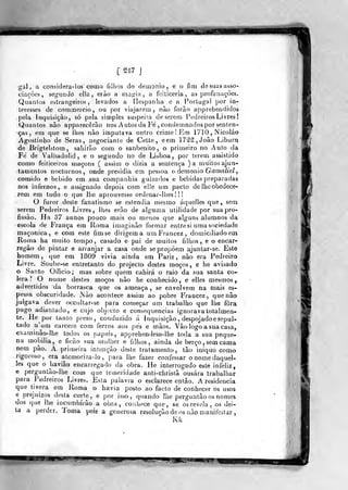 [ 217 J
gàl , a considera-los como fjíhos do demónio, e o fim desuasasso-.
ciaçòes, seg-unJõ cila, erão a ma^-ia , a feiticeria , as profanações.
Quantos estrangeiros, levados a ílespanha e a Portugal por in-
teresses de cotiimercio , ou por viajarem, não forào apprehendidps
pela Inquisição, só pela simples suspeila de serem Pedreiros Livres!
Quantos nâo apparecêrão nos Autos da Fe , condemnados por senten-
ças , em que se lhes não imputava outro crime! Em 1710,Nicoláo
Agostinho de Serás, negociante de Cette , eem 17âlâ,Joâo Libura
de Brigtektom , sahírão com o sanbenito , o primeiro no Auto da
Fé de Valhadoiid, e o segundo no de Lisboa, por terem assistido
como feiticeiros maçons ( assim o dizia a sentença )a muitos ajun-
tamentos nocturnos, onde presidia em pessoa o demónio Gama/ZeZ,
comido e bebido em sua companhia guizados e bebidas preparadas
nos infernos, e assignado depois com eile um pacto de lho obedece-
rem em tudo o que lhe aprouvesse ordonar-lhes! !
O furor deste fanatismo se estendia mesmo áquelles que, sem
serem Pedreiros Livres, lhes erão de alguma utilidade por sua pro-
fissão. Ha 37 arinos pouco mais ou menos que alguns alumnos da
escola de ÍYança em Roma iraaginão formar entre si uma sociedade
maçónica, e com este fim se dirigem a umFrancez, domiciliado em
Roma ha muito tempo, casado e pai de muitos filhos, e o encar-
regâo de pintar e arranjar a casa onde se propõem ajuntar-se. Este
homem, que em 1809 vivia ainda em Pariz , nâo era Pedreiro
Livre. Soube-se entretanto do projecto destes moços, e he avisado
o Santo Officio; mas sobre quem cahirá o raio da sua santa có-
lera? O nome destes moços não he conhecido, e elles mesmos,
advertidos da borrasca que os ameaça, se envolvem na mais es-
pessa obscuridade. Não acontece assim ao pobre Fraocez, que nâo
julgava dever occu!tar-se para con)eçar um trabalho que lhe fora
pago adianíado, e cujo objecto e consequências ignorava totalmen-
te. Pie por tanto preso, conduzido á Inquisição, despojadoe sepul-
tado njm cárcere com ferros aos pés e mãos. Vão logo a sua casa,
examinâo-lhe todos os papeis, apprehendem-lhe toda a sua peque-
na mobilia, e ficão sua mulher e filhos, ainda de berço , sem cama
nem pão. A primeira intenção deste tratamento, tão iníquo como
rigoroso, era atemoriza-lo, para lhe fazer confessar onomedaquel-
les que o havião encarregado da obra. He interrogado este infeliz,
e perguntão-lhe com que temeridade anti-chrislã ousara trabalhar
para Pedreiros Livrei. Esia palavra o esclarece então. A residência
que tivera em Roma o havia posto ao facto dé conhecer os usos
e prejuízos desta corte , e por isso, quando lhe perguntâo os nomes
dos que lhe incumbirão a obra, coidjece que, se os revela, os dei-
la a perder. Toma pois a generosa resolução de os não manifestar ,
Kk
'1^
?IMI ^1 mssim
 