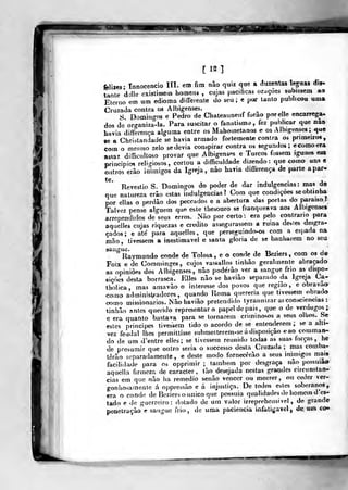 uns e
apar«
[12]
felixes- Tnnocencio IH. em fim nào quiz q«e a duzentas léguas dis-
tante dollo existissem homen» , cujas pacificas orações subissem ao
Eterno em um edioma diíTerente do seu; e par tanto publicou uma
Cruzada contra os Albigenses.
S Domin^-os e Pedro de Chateauneuf forao porelle encarrega-
dos dVor^-aniza^-la. Para suscitar o fanatismo, fez publicar que nào
havia difterença alguma entre os Mahometanos e os Albigenses ;
que
«e a Chrislandade se havia armado fortemente contra os primeiro»,
com o mesmo zelo sedevia conspirar contra os segundos; ecomo^ra
assaz diflicultoso provar que Albigenses e Turcos fossem iguaes em
principiei religiosos, cortou a difficuldade dizendo: que como — '
outros erão inimigos da Igreja, nào havia diflerejiça de parte
te.
Revestio S. Domingos do poder de dar indulgências: mas de
que natureza erâo estas indulgências? Com que condições se obtinha
por ellas o perdão dos peccados e a abertura das portas do paraíso í
Talvez pense alguém que este ihesouro se franqueava aos Albigenses
arrependidos de seus erros. Não por certo : era pelo contrario para
aquelles cujas riquezas e credito assegurassem a ruma deites desgra-
çados; e ate para aquelles, que perseguindo-os com a espada na
mão, tivessem a inestimável e santa gloria de se banharem no seu
°
Raymundo conde de Tolosa , e o conde de Beziers ,
com os de
Foix e de Comminges, cujos vassallos tinbâo geralmente abraçado
as opiniões dos Albigenses, não poderão ver a sangue frio as dispo-
sições desta borrasca. Elles não se haviâo separado da Igreja Ca-
tholica, mas amavão o interesse dos povos que região, e obravao
como adminisl/radores, quando Roma quereria que tivessem obrado
como missionários. Não havião pretendido lyrannizar as consciências :
linhão nntes querido representaro papel de pais, que o de verdugos;
c era quanto bastava para se tornarem criminosos a seus olhos. Se
estes príncipes tivessem tido o acordo de se entenderem ;
se a alti-
vez feudal lhes permittisse submetterem-se á disposição <í ao comman-
do de um d'entre elles; se tivessem reunido todas as sua» torças, he
de presumir que outro seria o successo desta Cruzada ; mas comba-
terão separadamente, e deste modo fornecerão a seus inimigos mai»
facilidade para os opprimir ; também por desgraça não possuiao
aquella firmeza de caracter, tão desejada nestas grandes circunstan-
cias em que não ha remédio senão vencer ou morrer, ou ceder ver-
gonhosamente á oppressão e á injustiça. De todos estes soberanos,
era o conde de Beziers o único que possuia qualidades de homem does-
tado e de guerreiro: dotado de um valor irreprehensivel , de grande
penetração e sangue frio, de uma paciência infatigável, de, um co«
 