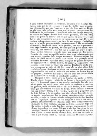 '[ «48 ]
é para melhor desvanecer as suspeitas, responde qiio os jiil?n Ita-
lianos, mas que o^ nâi conhece, e que lhe tiiihào pfigo adianta-
do. Objectào-lh<; que sAo Fraucezes, e ()ue elle deve sabe-Io. Re|,>li-.
ca elle que ludo pode ser , mas que o ignora, porque todos lhe
fallárào e.T) lin^ua italiana. Armmçào-no com um castigo exemplar,
se insistir em negar. Podeis fazer o que quizerdes, lhes diz elle;
mas como posso eu nomear homens que' apenas vi uma vez , e que
talvez nào reconheceria agora se o? encontrasse na rua ? Devo por
ventura indicar-vos ao acaso, no risco de me enganar, individuos
que se acharião compromettidos innocen temente 1 He reconduzido
ao cárcere , lançâo-lhe ferros mais pesados, com que o prendem a
uma argola cravada na parede, de sorte que nem podia andar, nem
deitar-se, nem sentar-se , e só lhe dào a comer pão negro e agua.
Neste horrível tormento o fizerào jazer por espaço de dois mezes.
Durante este tempo se repetirão muitas mais vezes os interrogatórios;
mas as suas respostas forão sempre as mesmas. Comtudo o peso dos
ferros lhe tinha ferido as pernas e os braços , e a privação quasi
constante do somno, que mal podia conseguir de quando em quan-
do encostando-se á parede húmida do cárcere , augmentava este
supplicío, cujo termo inevitável era a morte. Finalmente ainda o fa-
zem comparecer ao cabo de GO dias, mas não se pôde obter delle
confissão alguma. Queixa-se o infeliz dos tormentos que suppoiía:
respondc-se-lhe que muitos mais tem que soffrer na tortura que se
lhe prepara , se insistir em negar; e tein-se com elle a barbaridade
de o reconduzir ao cárcere em semelhante incei tcza.
Chegada a noite, senie abrir os ferrolhos da prisão, e treme.
'Entrâo alguns homens , soltão-lhe os ferros, e lhe ordcnão que os
'siga. O de|)loravel estado a que se achava reduzido lhe nào per-
mittia poder dar um só passo; elles porem o conduzem a uma sa-
ia ^perior, onde lhe fazem tomar um máo vestido, e lhe annun-
cião que he necessário que súia de Roma. Pede elle que o deix*^ui
vêr sua mulher e filhos, e lho recusão. Limita-se a perguntar que
he feito delíes , e lhe respondem que nào sabem. Entiegào-lhe do-
ze sequins, conduzem-no fora da porta, monlào-no -sobre um máo
cavallo, e assim o fuzem caminhar accompanliado ile dois familia-
res da [nquisiçào , que elle se vio obrigado a manter em todo a
jornada ate ás fronteiras dos estados do papa , onde se despedirão delle,
desejando-Ihe boas venturas. Apenas os deixou, conheceo logo que
lhe tinliào roubado o resto dos doze sequins; mas pouco se lhe deo
disso, julgando-se por muito feliz em se vêr fora das garras de seus
verdugos. ÍSÓ dahi a muito tempo he que se lhe reunirão sua mu-
lher c filhos, a quem haviào roubado tudo, nào lhes deixando se-
não o que Iraziào sobre si. Tal era ainda ha 37 annos a justiça
 