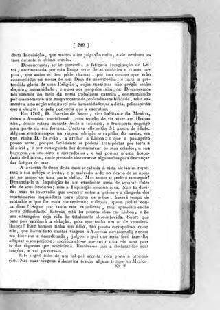 [ 'S-Í'?)
]
dosla Tnqiiisiçâo, que muitos aliaz jdlgavão nulia , c de nonlium te-
mor durante o ultimo século.
Descanccinos , se he possivel , a fatigada imaginação do Lei-
tor, atormentada por esta longa serie de atrocidaiies e crimes Ím-
pios ,
que assim se lhes pôde chamar ,
por iíso mesmo que erão
eo(uuiettidos em nome de um Deus de misericórdia , e para a pre-
tendida gloria de uma Religião , cujas máximas não pregão senão
doçura y humanidade , e amor aos próprios inimigos. Descancemos
nós mesmos no meio da nossa trabalhosa carreira , contemplando
por uui momento um rasgo tocante de profunda sensibilidade , relativa-
mente a uma acção admirável pela humanidade que a dieta, pelo espirito
que a diiigio, e pela paciência que a executou.
Em 170S , D. Estevão de Xerez , rico habitante do México,
deixa a. America meridional , com tenção de vir viver em Hespa-
nha , donde estava ausente desde a infância, e transporta comsiga
«ma parte da sua fortuna. Contava elle então 5J» annos de idade.
Alguns contrateinpos na viagem obrigão o capitão do navio, era
que vinha D. lis e vão , a arribar a Lisboa ; o que o passageiro
pouco sente, porque fiicilmente se poderá transportar por terra a
Madxid , e por conseguinte faz de^eulbarcar os seus criados, a sua
bagagem, o seu. oiro e mercadorias, e vai pousar n'uma hospe-
daria de Lisboa , onde pretende demorar-se alguns dias para descançar
das fadigas do mar.
A avareza do dono desta casa se extasia á vista de tantas rique-
zas; a sua cubica se irrita, e o malvado arde no desejo de se apos-
sar ao menos de uma parle delias. Mas como o poderá conseguir?
Denuncia-lo á Inquisição be um excelíente meio de separar Este-
vão de seiísthesouros ; mas a Inquisição os confiscará. jS'ão ha duvi-
da : mas no intervallo que decorrer entre a prisão e a chegada dos
commissarios inquisidores para porem os stllos , haverá tempo de
subtrahir o que for mais conveniente; e depuis, quem pedirá con-
ta disso ? Segue por tanto este expediente , mas apresenta-se-lhe
outra diffictddade. Estevão está ha poucos dias em Lisboa, e he
«m estrangeiro cuja vida he totalmente desconhecida. Sobre que
base pois estribará a delação, para que tenha um ar de verosimi-
lhança? Eiite homem tinha um filho, ião pouco escrupuloso como
elle. (]ue havia feito muitas viagens á America meiidional; ecomo
era libertino e desordenado ,
julgou o pui que seria facií fazer-lhe
adoptar o seu projecto , sacrificando-se aiep-irtir com cHe uma par-
te das liquezas que ambiciona. Resolve-se puis a declarar-lhe suas
tmçòes, e vai procura-lo.
J^.-te digno filho de um tal pai acceila com gosto a proposi-
ção. íNas suas viagens áAmerica rtsidio algum tempo no México;
Kk %
 