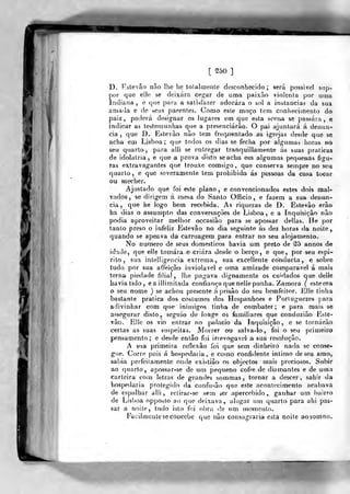 [250]
!
D. Estevão não lhe lie totalmente desconhecido; será possível siip-
por que elle se deixara cef^ar de uma paixão violenla por uma
Indiana ,
e que para a satisfazer adorara o sol a instancias da sua
amada e de seus parentes. Como esle moço tem conhecimento do
paiz, poilerá designar os lugares em que esta scena se passara, e
indicar as testetnunhas que a presenciarão. O pai ajuntará á denun-
cia ,
que D. Kstevão não tem t'req.uentado as igrejas desde que se
acha em Lisboa ;
que todos os dias se feciva por algumas lioras no
seu qtiarto, para alli se entregar tranquillamente ás suas praticas
de idolatria, e que a prova disto seacha em algumas pequenas figu-
ras extravagantes que trouxe comsigo ,
que conserva sempre no seu
quarto, e que severamente tem prohibido. ás pessoas da casa tocar
ou Hiecher.
Ajustado que foi este plano, e convencionados estes dois mal-
vados, se dirigem á mesa do Santo Officio , e fazem a sua denun-
cia, que be logo bem recebida. As riquezas de D. Estevão erão
ha dias o assumpto das conversações de Lisboa, e a Inquisição não
podia aproveitar melhor occasião para se apossar delias, He por
tanlo preso o infeliz Estevão no dia seguinte ás dez horas da noite,
quando se apeava da carruagem para entrar no seu alojamento.
No numero de seus domésticos havia um preto de (25 annos de
idade, que elle tomara e criara desde o berço , e que, por seu espi-
rito, sua intelligencia extrema, sua excellenle conducla , e sobre
tudo por sua affeição inviolável e uma amizade cojnparavel á mais
terna piedade filial, lhe pagava dignamente os cuidados que delie
Laviatido, eaillimitada confiança que nelie punha. Zamora ( esteora
o seu nome ) se achou presente á prisão do seu bemfeilor. Jílle tinha
bastante pratica dos costumes dos Hespanhoes e Porluguezes j;ara
adivinhar com que inimigos tinha de combater; e para mais se
a&segurar disto, seguio de longe 03 familiares que conduzião Este-
vão. Elle os vio entrar no píilacio da Inquisição, e se tornarão
certas as suas suspeitas. Morrer 011 salva-lo, foi o seu primeiro
pensamento; e desde então foi irrevog^avel a sua resolução.
A sua primeira reflexão foi que sem dinheiro nada se conse-
gue. Corro pois á hospedaria, e como confidente intimo de seu amo,
sabia perfeilamente onde existião os objeclos mais preciosos. Subir
ao quarto, apossar-se de um pequeno cofre de diamantes e de uma
carteira com letras de grandes sommas, tornar a descer, sahir da
hospedaria protegido da confusão que este acontecimento acabava
de espalhar alli, relirar-se sem »er apercebido, ganhar um bairro
de Lisboa opposlo ao que deixava, alugar um quarto para ahi pas-
sar a noile, tudo isto foi obra <!'e um momento.
Facilmente se concebe que não consagraria esta noite aosornno.
 
