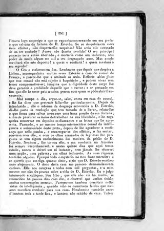 [251]
Pensou logo no perigo a que se expunha conservando em seu poder
o que falvára da forluna de D. Estevão. Se se descobrisaem esies
ricos etTeitos, não despertaria© suspeitas? Nâo seria elle accusado
de os ter roubado ? Acaso riào ficaria perdido? O seu piincipal
projecto teria então abortado, e morreria como um sceleralo, sem
poder de modo algum ser ulil a seu desgraçado amo. Mas aonde
occultará elle este deposito? a quem o confiará? a quem, revelarão
seu segredo ?
O Ceo o esclareceera fim. Lembra-se que depois q.uechegáraa
Lisboa, acGompanhára muitas ve/es Estevão a casa do cônsul de
França , e parece-lhe que a amizade os unia. Reflecte alem disso
que este cônsul nâo está sujeito á Inquisição , e poderá obrar sem
temer comprometter-se ;, imagina que a dignidade deste cargo lhe
deve garantir a probidade daquelle que o exerce; e se persuade em
fim que elle he neste paiz. aunica pessoa cora q.uem se pôde abrir fran-
camente..
Mal rompe o dia, ergu€-^,e, sahe , entra em casa do cônsul,
e he faz dizer que pretende fallar-lhe particularmente. Depois de
introduzido , elle o informa da desgraça acontecida a D. Estevão,
dá-lhe parte da resolução que tem tomado de o livrar,, relata-lhe
o que fizera para salvar a seu amo uma fraca porção da sua fortuna,
a fim de procurar os meios de trabalhar na sua liberdade ,. e lhe roga
queira conservar em deposito osdiamantes e as leiras quellie apre-
senta. Pasmado, e ao mesmo tempo enternecido o cônsul da iníelli-
gencia e animosidade deste preto,, depois de lhe agradecer a confi-
ança que nejle punba , e encarregar-se dos effeilos , o faz sentar
conversa com elle, e com os olhos arrazados de lagrimas íhe per-
gunta se tem algum conhecimento dos motivos da prisão de D.
Estevão. Nenhum ,, lhe tornou elle; a sua condncla na America
foi sempre irreprehensivel ,. e ne&tes quinze dias que aqui temos
estado, nunca o deixei um sô instante,, nem jamais lhe observei
uma acção, uma palavra^ um olhar indiscreto. As suas riquezas
tentarão alguém. Ejsaqni todo o mysterio no meu fraco en tender ; e
se quereis que vos diga quanto sinto , creio que D. Estevão escolheo
máo alojairjento. O dono desta casa me pareceo demasiadamente
curioso. Elle nos cançava a todos com mil perguntas ,, e a mim
mesmO' rne nâo fez poucas sobre ávida de D.. Estevão, Eu o julgo
interessado e eubiçoso. Seu filho ,
que elle nâo via ha muito, se
reconciliou lia poucos dias com elle, e observei que ambos tinhão
muitas conversações secretas. Pareceo-me também descobrir nelles
vistas de intelligencia ,
quando vião os nuujerosqs- fardes que meu
amo mandara conduzir para sua casa. Finalmente passarão antes
d'l)ontem toda a tarde fora, e liontem nâo sahírão de casa. Talveíí
^
 