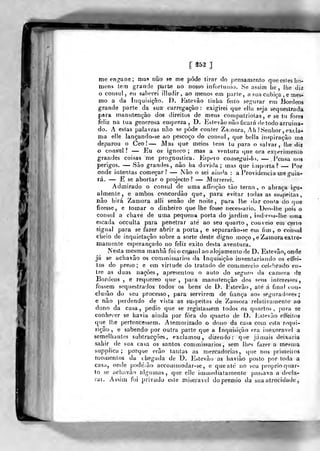í 25S J
me eng-ane; mas não se me pode tiror do pensamento qiieesles ho-
mens tem grande parte uo nosso inforliinio. Se asàim lie, lhe diz
o cônsul, eii saberei illudir, ao menos em parte, a sua cijbiça . e mes-
mo a da Inquisição, 1). Kstevâo tinha feito segurar em Bordeos
grande parte da sua carregação: exigirei que ella seja sequestrada
para manutenção dos direitos de meus conjpatriotas , e se tu fores
feliz na tua generosa empreza , D. Eslevào não ficaiá de todo arruina-
do. A estas palavras não se pôde conter Za;nora. 7h .'Senhor , excla-
ma elle lançando-se ao pescoço do cônsul, que belia inspiração me
deparou o Ceo ! — JVJas que meios tens tu para o salvar , lhe diz
o cônsul? — Eu os ignoro; mas a ventura que ora experimenlo
grandes coisas me prognostica. Espero consegui-lo. — J^ensa nos
perigos. — São grandes, não ha duvida; mas que iuiporta? — Por
onde intentas começar? — Jão o sei aiuíía : a J^rovidencia me guia-
rá. — E se abortar o projecto? — Morrerei.
Admirado o cônsul de uma affeição tão terna , o abraça igu-
almente, e ambos concordâo que, para evitar todas as suspeitas
não hirá Zamora alli senão de noite, para lhe dar conta do que
fizesse, e tomar o dinheiro que lhe fosse necessário. Deo-lhe pois o
cônsul a chave de uma peqtiena porta do jardim , iiidiroD-llie uma
escada occulta para penetrar até ao seu quarto, couveio em certo
signal para se fazer abrir a porta, e separarâo-se em fim, o cônsul
clieio de inquietação sobre a sorte deste digno moço , e Zamora extre-
mamente esperançado no feliz êxito desta aventura.
Nesta mesma manhã foi o co/isul ao alojamento de D. Estevão, onde
já se achavão os commissarios da Inquisição inventariando os etfei-
tos do preso; e em virtude do tratado de commercio celtr!)rado en-
tre as duas nações, apresentou o auto do seguro da camera de
Bordeos , e requereo que ,
paia manutenção dos seus interesses,
fossem sequestrados todos os bens de D. Jístcvão, até á final con-
clusão do seu processo, para servirem de fiança aos seguradores ;
e não perdendo de vista as suspeitas de Zaíuora relativamente ao
dono da casa, pedio que se registassem toíJos os quartos, para se
conhecer se havia ainda por fora do qnarto de D. Estevão effeitos
que lhe pertencessem. Atemorizado o dono da casa com esta requi-
sição, e sabendo por outra parte que a Inquisição era inexorável a
semelhaiitos subtracções, exclamou, dizendo: que jamais deixaria
sahir de sua casa os santos commissarios, sem lhes fazer a mesma
supplica ; porque erão tantas as mercadorias, que nos primeitoa
Tuo/nenlos da chegada de D. ]ístovão as havião posto por toda a
casa, onde podé/ão accommodar-se , e quealc no seu i)roprio quar-
to se achavão algumas, que elle iinmedialamente passava a decla-
rar. Assim foi privado este miserável do premio da sua atrocidade,
 