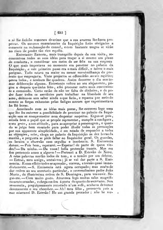 Ml
[ ms ]
e só lhe ficarão remorsos do crime que a sua avareza lhe fizera per-
petrar. Os mesmos commissarios da Inquisição forao obrigados a
consentir na reclamação do cônsul, ecorn bastante magoa se vírào
no risco de perder lào rico espolio.
Entretanto Zamora, mais Iranquillo depois da sua visita, re-
concenliou todas as suas ide'as para traçar a si mesmo um plano
de conducta , e considerar nos meios de ser feliz na sua empreza
O que mais importava no momento era penetrar no palácio da
Inquisição, .e este primeiro passo era ornais difficil , e talvez b mais
.perigoso. Tudo eslava na maior ou menor verosimilhança do pre-
texto que empregaria. Vinte projectos se offerecèrão .ao seu es[)irito;
^pesou todos, e nenhum lhe quadrou. Assim decorreo o dia sem to-
mar deliberação alguma. Entretanto voltou ao seu alojamento, pa-
gou a despeza que tinha feilo , efoi procurar outro mais convenien-
te e coramodo. Certo então de não ler falta de dinheiro, e de po-
der fazer todos os sacrifícios para trabalhar na liberdade de seu
amo, deitou-se sem saber ainda o que faria, e reparou por meio do
somno as forças exhaustas pelas fadigas moraes que experimentava
ha '2é horas.
Acordando com as ideas mais puras, lhe occorreo logo uma
que lhe fez entrever a possibilidade de penetrar no palácio da inqui-
sição sem se cocnprometter nem despertar suspeitas, lírgue-se pois,
:estuda bem o papel que se propõe representar, compõe a sua figura
-oseu gpsto , a sua altitude, para as apropriar á personagem , e quan-
do se julga bem ensaiado para poder illudir todas as precauções
por sua appareiite simplicidade, e em estado de responder a todas
as objecções, sahe, chega ao palácio da Inquisição ás dez horas da
manhã, e pergunta se pôde fallar ao Inquisidor geral. Os guardas,
os lacaios o ob^ervão com orgulho e insolência. S. Eminência
dorme. — Pois bem, esperarei. —Esperar ! de parte de quetn vin-
des? —^Da minha. — Da vossa! bella protecção trazeis^ Mas em
fim pertenceis acaso a alguém? — Pertenci a D. Estevão de Xerez.
A estas palavras mudâo todos de tom, e o tomâo por um delator.
— Entrui, meu amigo, sentai-vos ; já se vai dar parte a S. Emi-
nência. E com effeitotodos seapressâo , correm, e tornão quasi imme-
diatamente. —S. Eminência está agora occupado; mas acaba de
dar ordem ao seu secretario particular, o leverendissimo padre João
Maria, da illustríssima ordem de S. Domingos, para vos ouvir. Se-
gui-me. —Com muito gosto. Atravessa logo muitas salas magnifi-
camente ornadas , echegaemfim aporta do quarto do secretario. Sua
reverencia, preguiçosamente recostado n'urn sofá, acabava de tomar
devotamente o seu chocolate, — Ah! ràeu filho, pertenceis pois a
esse miserável D. Esitevão? He um grande peccador ; não he ver-
appi ^í^ P.JBJKl'
 
