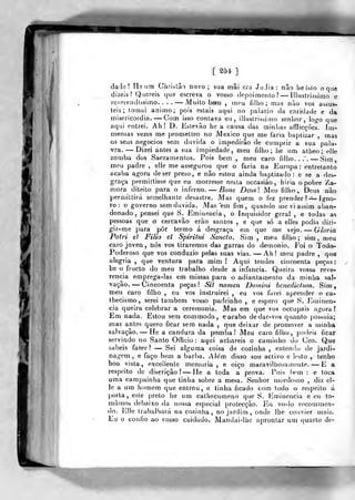 [ 254. ]
dade? He um Clirialào novo; sua mâi ora JuJia : não he i.slo o que
dizeis? Quereis que escreva o vosso depoimento? Illustrissiino e
reverendíssimo.... — Muito beni , meu filho; mas nào vos assus-
teis; tomai animo; pois estais aqui no palácio da caridade e da
misericórdia. —Com isso contava eu, illustrissimo senhor, log-o que
aqui entrei. Ah! D. Estevão he a causa das minhas afflicçòes. lm>-
mensas vezes me prometteo no México que me faria baptizar , mas
os seus negócios sem duvida o impedirão de cumprir a sua pala-
vra. — Dizei antes a sua impiedade, meu filho; he um atheo; elje
zomba dos Sacramentos. Pois bem , meu caro filho. .
.~. — Sim,
meu padre , elle me assegurou que o faria na Europa: entretanto
acaba agora de ser preso, e não estou ainda baptizado: e se a des-
graça permitlisse que eu morresse nesta occasiào , hiria o pobre Za-
mora diteito para o inferno. — Bane Deusl Meu filho-. Deus nào
permittirá semelhante desastre. Mas quem o fez prender ?-^ igno-
ro : o governo sem duvida. Mas em fim, quando me vi assim aban-
donado, pensei que S. Eminência, o Inquisidor geral , e todas as
pessoas que o cercavão erào santos , e que só a elles podia diri-
gir-me para pôr termo á desgraça em que me vejo. — Gloria
Patri et Filio et Spiritui Sancto. Sim , meu filho ; sim , n)eu
caro joven, nós vos tiraremos das garras do demónio. Foi o Todo-
Poderoso que vos conduzio pelas suas vias. — Ah! meu padre ,
que
alegria, que ventura para mim! Aqui tendes cincoenta peças:
lie o fructo do meu trabalho desde a infância. Queira vossa reve-
rencia emprega-las em missas para o adiantamento da minha sal-
vação. — Cincoenta peças! Sit nomen Doinini henedictum. Sim,
meu caro filho , eu vos instruirei , eu vos farei aprender o ca-
thecismo, serei também vosso padrinho , e espero que S. J^ninen-
cia queira celebrar a ceremonia. Mas em que vos occupais agora?
Em nada. Estou sem com modo, e acabo de dar-vos quanto possuía;
mas antes quero ficar sem nada ,
que deixar de promover a minha
salvação, — He a candura da pomba! Meu caro filho, podeis ficar
servindo no Santo Ofíicío : aqui achareis o caminho do Ceo. Que
sabeis fazer? — Sei alguma coisa de cozinha , entenda de jardi-
nagem, e faço bem a barlia. Além disso sou activo e lesto ^ lenho
boa vista, excellenle memoria, e oiço maravilhosamente. — E a
respeito de discrição? — He a toda a prova. l)is i)em : e toca
uma campainha que tinha sobre a me^a. Senhor mordomo , diz el-
le a um homem que entrou, e tinha ficado com todo o respeito á
porta, este preto he um cathecumeno que S. liminencia e eu to-
mámos debaixo da nossa especial protecção. Eu vo-lo recommen-
do. J']!le trabalhará na cozinha, no jardim , onde lhe convier mais.
Eu o confio ao vosso cuidado. Mandai-Ihe aprontar um quarto de-
 
