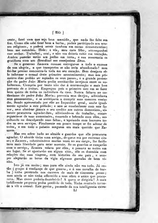 Bi
f gd5
e«nle, fazei com que seja bem mantido, q»i<» nada lhe falte em
fitn. Como clb sabe fazer bem a barba, podeis parlicipa-Io aos nos-
soá religiosos, e poderá servir lambem em ceítas circunstancias;
bem me eulcndeis. Ilide: e vós, meu caro filho, acconipanhaí
esse senhor. Trabalhai, orai, e nâo vos deixeis cahir em tentação.
Ambos puzerâo então ura joelho era lerra , e sua reverencia os
gratificou com um Benedicat vos omnipoiens Deus.
iSe o generoso Zamora ousasse entregar-se a todo o excesso
da sua alegria, a que transportes se não teria abandonado? mas
foi-lhe preciso concentra-la toda em seu coração. Bem desejava el-
le informar o cônsul deste primeiro acontecimento; mas nos pri-
meiros dias podião ser espiados os seus passos , e a grande protec-
ção do padre João Maria podia suscilar-lhe invejosos entre os su-
balternos. Cumpria por tanto não dar á murmuração o mais leve
pretexto de a irritar. Empregou pois o primeiro mez em se fazer
b«!m quisto de todos os individuos da casa. Nunca faltava ao ca-
thecismo do padre João Maria; prevenia seus de>ejos, adivinhava
seus pensamentos, e se anticipava a cumprir suas menores vonta-
des. Sendo apresentado por elle ao Inquisidor geral , soube ja-ual-
ntenle agradar a este prelado; e sem se ensoberbecer com este fa-
vor, nem alardear jamais o seu credito aos outros domésticos, so-
mente procurava agradar-lhes, alliviando-os do trabalho, encar-
regando-se de suas commissôes, comendo e bebendo cora elles, oc-
cultaudo ou desculpando suas faltas, e 'apoiando com louvores to-
dos os seus serviços. Finalmente em pouco tempo se fez adorar de
todos, e em lodo o palácio ninguém era mais querido que Za-
mora.
Mas era sobre tudo ao alcaide e guardas que elle procurava
agradar. O alcaide linha uma amiga, de quem era por extremo cio-
so; e Zaiíiora, substitnindo-o muitas vezes no seu cargo, lhe facili-
tava mais liberdade para estar ausente. Se os guardas se cançavão
com o serviço, Zamora velava por elles, e passava as noites em
seu lugar. Se se ajunlavão em algum sitio, elle os distrahia com
relações das suas viagens , com iiistorias do seu paiz , e sem-
pre alegravào as horas da vigia algumas garrafas de bom vi-
nho.
Isto já era muito ; mas para elle ainda nâo era tudo. Já en-
tão (
graças á confiança de que gozava , e á sua navalha de bar-
ba ) linha penetrado nos cárceres de mais de cincoenta presos;
Hjas ainda se não tinha offerecido a seus olhos o único que procu-
rava* Mas como poderia descobri-lo ? A quem se dirigiria? Amais
indifferente pergunta podia perdê-lo de todo. Tinha comludo torna-
do 3 vêr o eonsul. Jisle porem ,
pasmado da sua intelligencia extre-
Ll
-j..jyíiwji^jiiai
 
